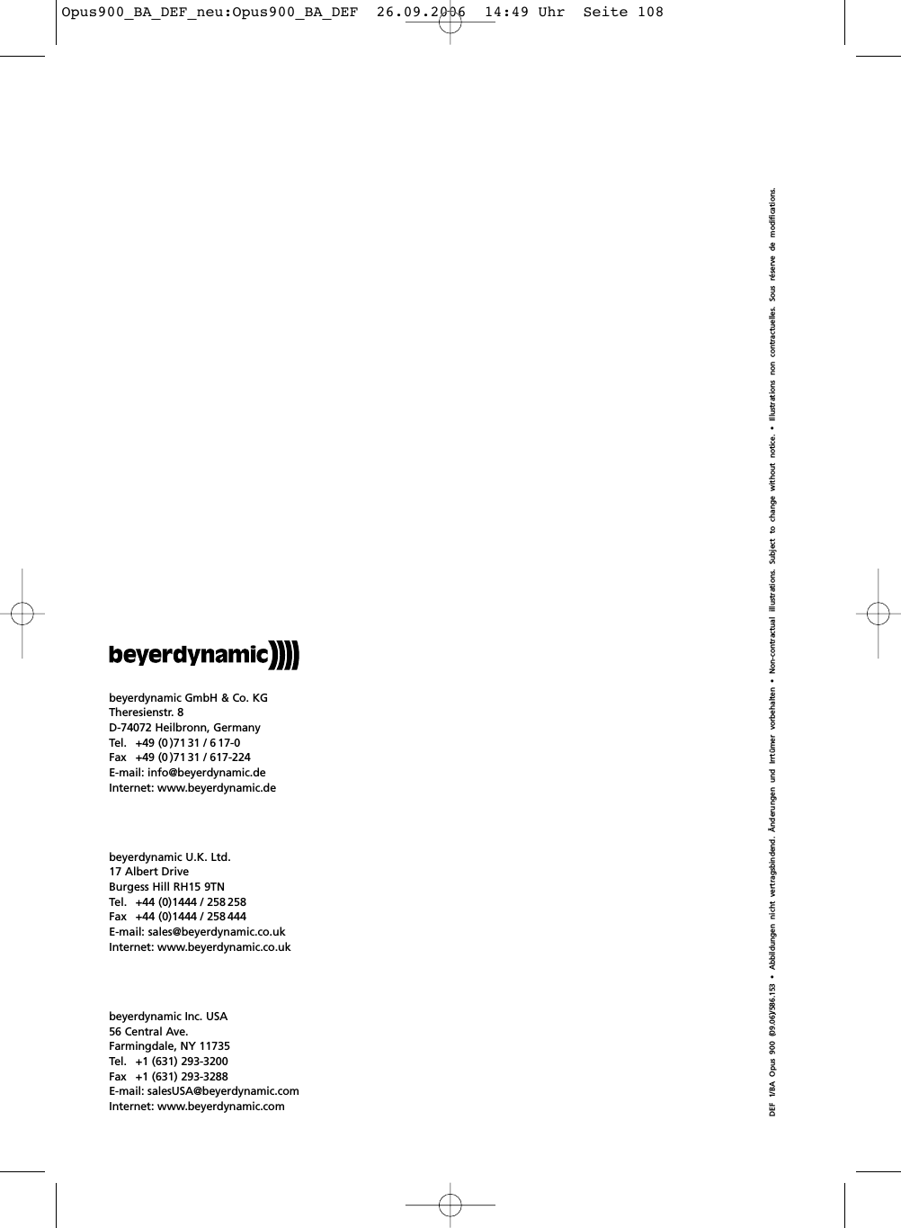 DEF 1/BA Opus 900 (09.06)/586.153 &bull; Abbildungen nicht vertragsbindend. &Auml;nderungen und Irrt&uuml;mer vorbehalten &bull; Non-contractual illustrations. Subject to change without notice. &bull; Illustrations non contractuelles. Sous r&eacute;serve de modifications.beyerdynamic GmbH &amp; Co. KGTheresienstr. 8D-74072 Heilbronn, GermanyTel.  +49 (0 )71 31 / 6 17-0Fax  +49 (0 )71 31 / 617-224E-mail: info@beyerdynamic.deInternet: www.beyerdynamic.debeyerdynamic Inc. USA56 Central Ave.Farmingdale, NY 11735Tel. +1 (631) 293-3200Fax +1 (631) 293-3288E-mail: salesUSA@beyerdynamic.comInternet: www.beyerdynamic.combeyerdynamic U.K. Ltd.17 Albert DriveBurgess Hill RH15 9TNTel. +44 (0)1444 / 258 258Fax  +44 (0)1444 / 258 444E-mail: sales@beyerdynamic.co.ukInternet: www.beyerdynamic.co.ukOpus900_BA_DEF_neu:Opus900_BA_DEF  26.09.2006  14:49 Uhr  Seite 108