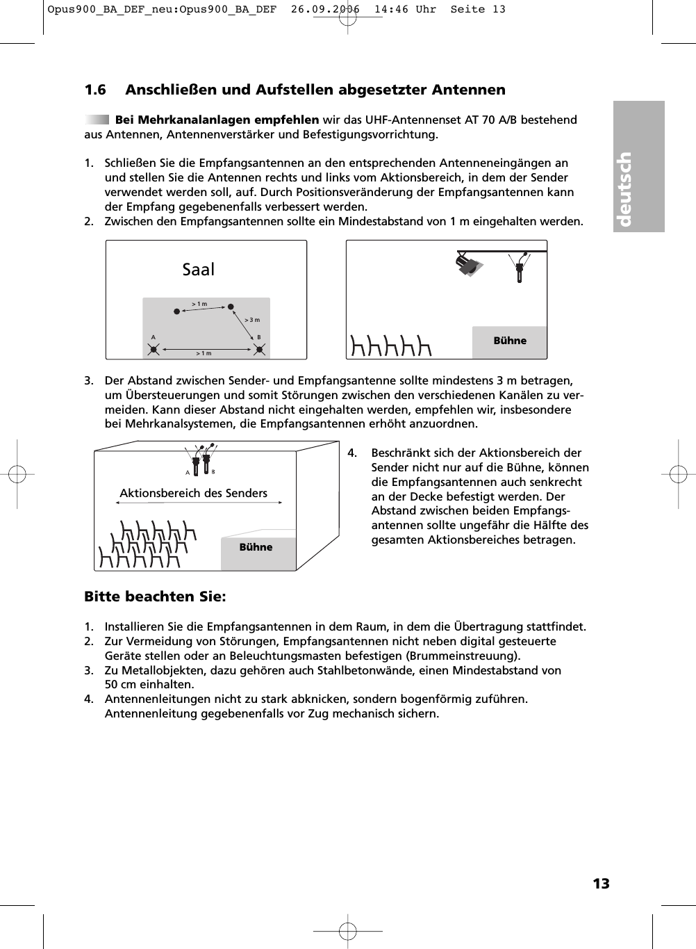 deutsch131.6 Anschlie&szlig;en und Aufstellen abgesetzter AntennenBei Mehrkanalanlagen empfehlen wir das UHF-Antennenset AT 70 A/B bestehendaus Antennen, Antennenverst&auml;rker und Befestigungsvorrichtung.1. Schlie&szlig;en Sie die Empfangsantennen an den entsprechenden Antennenein g&auml;ngen anund stellen Sie die Antennen rechts und links vom Aktionsbereich, in dem der Senderverwendet werden soll, auf. Durch Positionsver&auml;nderung der Empfangsantennen kannder Empfang gegebenenfalls verbessert werden.2. Zwischen den Empfangsantennen sollte ein Mindestabstand von 1 m eingehalten werden.3. Der Abstand zwischen Sender- und Empfangsantenne sollte mindestens 3 m betragen,um &Uuml;bersteuerungen und somit St&ouml;rungen zwischen den verschiedenen Kan&auml;len zu ver-meiden. Kann dieser Abstand nicht eingehalten werden, empfehlen wir, insbesonderebei Mehrkanalsystemen, die Empfangsantennen erh&ouml;ht anzuordnen.4. Beschr&auml;nkt sich der Aktionsbereich derSender nicht nur auf die B&uuml;hne, k&ouml;nnendie Emp fangs   antennen auch senkrechtan der Decke befestigt werden. DerAbstand zwi schen beiden Emp fangs -antennen sollte ungef&auml;hr die H&auml;lfte desgesamten Aktions bereiches betragen. Bitte beachten Sie:1. Installieren Sie die Empfangsantennen in dem Raum, in dem die &Uuml;bertragung stattfindet.2. Zur Vermeidung von St&ouml;rungen, Empfangsantennen nicht neben digital gesteuerteGer&auml;te stellen oder an Beleuchtungsmasten befestigen (Brummeinstreuung).3. Zu Metallobjekten, dazu geh&ouml;ren auch Stahlbetonw&auml;nde, einen Mindestabstand von 50 cm einhalten.4. Antennenleitungen nicht zu stark abknicken, sondern bogenf&ouml;rmig zuf&uuml;hren.Antennenleitung gegebenenfalls vor Zug mechanisch sichern. > 1 m> 3 m> 1 mABB&uuml;hneSaalAktionsbereich des SendersB&uuml;hneOpus900_BA_DEF_neu:Opus900_BA_DEF  26.09.2006  14:46 Uhr  Seite 13