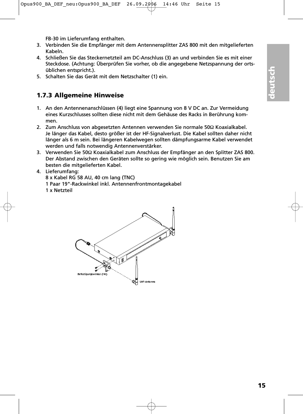 deutsch15FB-30 im Lieferumfang enthalten.3. Verbinden Sie die Empf&auml;nger mit dem Antennensplitter ZAS 800 mit den mitgeliefertenKabeln.4. Schlie&szlig;en Sie das Steckernetzteil am DC-Anschluss (3) an und verbinden Sie es mit einerSteckdose. (Achtung: &Uuml;berpr&uuml;fen Sie vorher, ob die angegebene Netzspannung der orts -&uuml;blichen entspricht.).5. Schalten Sie das Ger&auml;t mit dem Netzschalter (1) ein.1.7.3 Allgemeine Hinweise1. An den Antennenanschl&uuml;ssen (4) liegt eine Spannung von 8 V DC an. Zur Vermeidungeines Kurzschlusses sollten diese nicht mit dem Geh&auml;use des Racks in Ber&uuml;hrung kom-men.2. Zum Anschluss von abgesetzten Antennen verwenden Sie normale 50&Omega;Koaxialkabel. Je l&auml;nger das Kabel, desto gr&ouml;&szlig;er ist der HF-Signalverlust. Die Kabel sollten daher nichtl&auml;nger als 6 m sein. Bei l&auml;ngeren Kabelwegen sollten d&auml;mpfungsarme Kabel verwendetwerden und falls notwendig Antennenverst&auml;rker.3. Verwenden Sie 50&Omega;Koaxialkabel zum Anschluss der Empf&auml;nger an den Splitter ZAS 800.Der Abstand zwischen den Ger&auml;ten sollte so gering wie m&ouml;glich sein. Benutzen Sie ambesten die mitgelieferten Kabel.4. Lieferumfang:8 x Kabel RG 58 AU, 40 cm lang (TNC)1 Paar 19"-Rackwinkel inkl. Antennenfrontmontagekabel1 x NetzteilOpus900_BA_DEF_neu:Opus900_BA_DEF  26.09.2006  14:46 Uhr  Seite 15