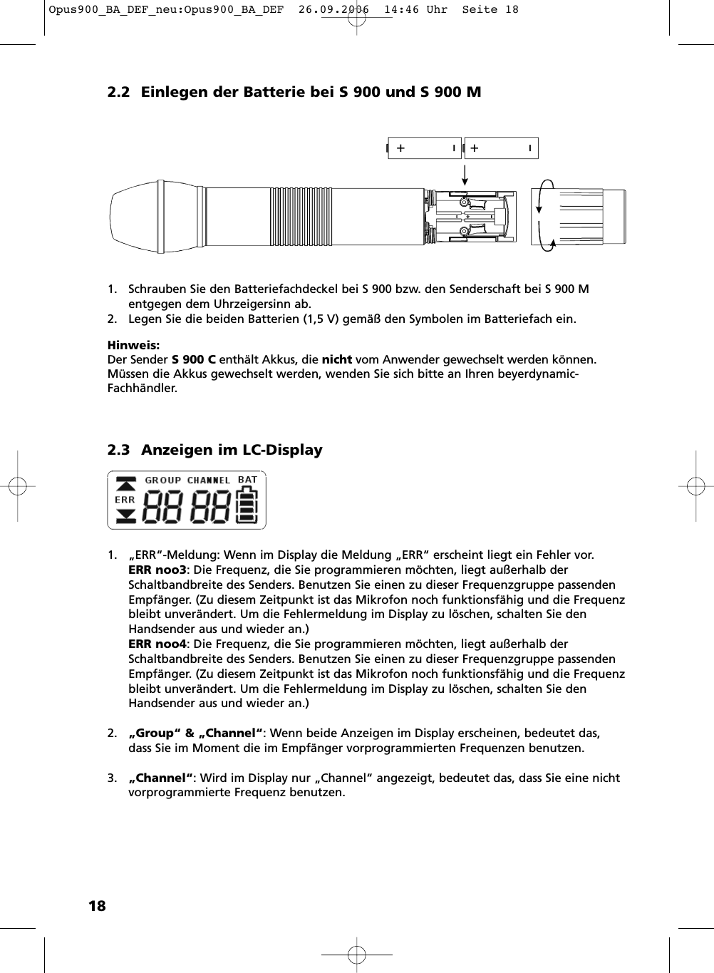 182.2 Einlegen der Batterie bei S 900 und S 900 M1. Schrauben Sie den Batteriefachdeckel bei S 900 bzw. den Senderschaft bei S 900 M entgegen dem Uhrzeigersinn ab.2. Legen Sie die beiden Batterien (1,5 V) gem&auml;&szlig; den Symbolen im Batteriefach ein. Hinweis:Der Sender S 900 C enth&auml;lt Akkus, die nicht vom Anwender gewechselt werden k&ouml;nnen.M&uuml;ssen die Akkus gewechselt werden, wenden Sie sich bitte an Ihren beyerdynamic-Fachh&auml;ndler.2.3 Anzeigen im LC-Display1. &bdquo;ERR&ldquo;-Meldung: Wenn im Display die Meldung &bdquo;ERR&ldquo; erscheint liegt ein Fehler vor. ERR noo3: Die Frequenz, die Sie programmieren m&ouml;chten, liegt au&szlig;erhalb derSchaltbandbreite des Senders. Benutzen Sie einen zu dieser Frequenzgruppe passendenEmpf&auml;nger. (Zu diesem Zeitpunkt ist das Mikrofon noch funktionsf&auml;hig und die Frequenzbleibt unver&auml;ndert. Um die Fehlermeldung im Display zu l&ouml;schen, schalten Sie denHandsender aus und wieder an.)ERR noo4: Die Frequenz, die Sie programmieren m&ouml;chten, liegt au&szlig;erhalb derSchaltbandbreite des Senders. Benutzen Sie einen zu dieser Frequenzgruppe passendenEmpf&auml;nger. (Zu diesem Zeitpunkt ist das Mikrofon noch funktionsf&auml;hig und die Frequenzbleibt unver&auml;ndert. Um die Fehlermeldung im Display zu l&ouml;schen, schalten Sie denHandsender aus und wieder an.)2. &bdquo;Group&ldquo; &amp; &bdquo;Channel&ldquo;: Wenn beide Anzeigen im Display erscheinen, bedeutet das,dass Sie im Moment die im Empf&auml;nger vorprogrammierten Frequenzen benutzen.3. &bdquo;Channel&ldquo;: Wird im Display nur &bdquo;Channel&ldquo; angezeigt, bedeutet das, dass Sie eine nichtvorprogrammierte Frequenz benutzen. Opus900_BA_DEF_neu:Opus900_BA_DEF  26.09.2006  14:46 Uhr  Seite 18