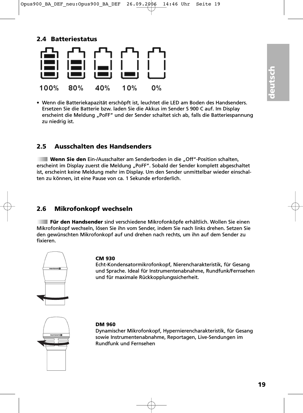 deutsch192.4 Batteriestatus&bull; Wenn die Batteriekapazit&auml;t ersch&ouml;pft ist, leuchtet die LED am Boden des Handsenders.Ersetzen Sie die Batterie bzw. laden Sie die Akkus im Sender S 900 C auf. Im Displayerscheint die Meldung &bdquo;PoFF&ldquo; und der Sender schaltet sich ab, falls die Batteriespannungzu niedrig ist.2.5 Ausschalten des HandsendersWenn Sie den Ein-/Ausschalter am Senderboden in die &bdquo;Off&ldquo;-Position schalten,erscheint im Display zuerst die Meldung &bdquo;PoFF&ldquo;. Sobald der Sender komplett abgeschaltetist, erscheint keine Meldung mehr im Display. Um den Sender unmittelbar wieder einschal-ten zu k&ouml;nnen, ist eine Pause von ca. 1 Sekunde erforderlich.2.6 Mikrofonkopf wechselnF&uuml;r den Handsender sind verschiedene Mikrofonk&ouml;pfe erh&auml;ltlich. Wollen Sie einenMikrofonkopf wechseln, l&ouml;sen Sie ihn vom Sender, indem Sie nach links drehen. Setzen Sieden gew&uuml;nschten Mikrofonkopf auf und drehen nach rechts, um ihn auf dem Sender zufixieren. CM 930Echt-Kondensatormikrofonkopf, Nierencharakteristik, f&uuml;r Gesangund Sprache. Ideal f&uuml;r Instrumentenabnahme, Rundfunk/Fernsehenund f&uuml;r maximale R&uuml;ckkopplungssicherheit.DM 960Dynamischer Mikrofonkopf, Hypernierencharakteristik, f&uuml;r Gesangsowie Instrumentenabnahme, Reportagen, Live-Sendungen imRundfunk und FernsehenOpus900_BA_DEF_neu:Opus900_BA_DEF  26.09.2006  14:46 Uhr  Seite 19