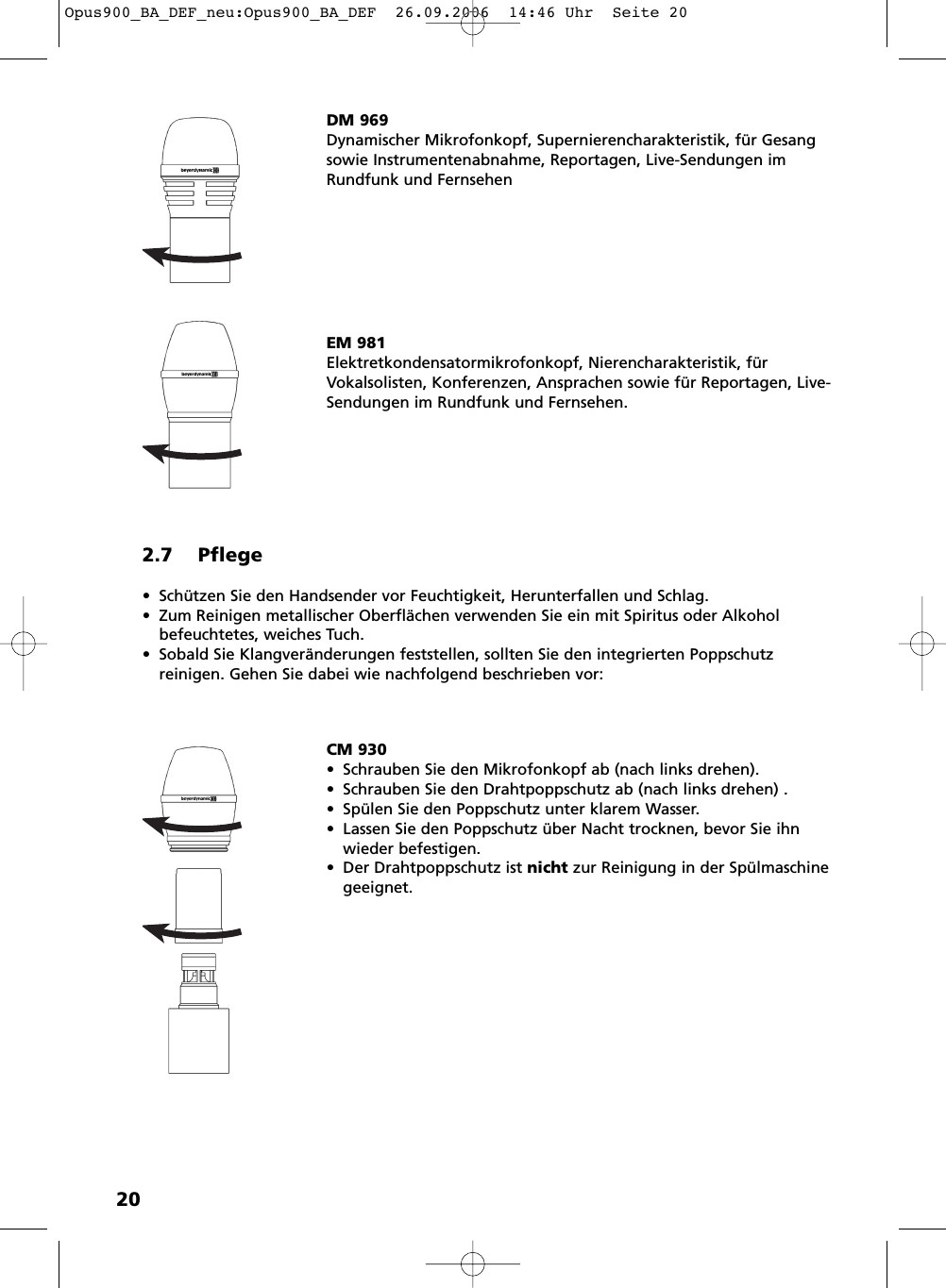 202.7 Pflege&bull; Sch&uuml;tzen Sie den Handsender vor Feuchtigkeit, Herunterfallen und Schlag.&bull; Zum Reinigen metallischer Oberfl&auml;chen verwenden Sie ein mit Spiritus oder Alkoholbefeuchtetes, weiches Tuch.&bull; Sobald Sie Klangver&auml;nderungen feststellen, sollten Sie den integrierten Poppschutz reinigen. Gehen Sie dabei wie nachfolgend beschrieben vor:DM 969Dynamischer Mikrofonkopf, Supernierencharakteristik, f&uuml;r Gesangsowie Instrumentenabnahme, Reportagen, Live-Sendungen imRundfunk und FernsehenEM 981Elektretkondensatormikrofonkopf, Nierencharakteristik, f&uuml;rVokalsolisten, Konferenzen, Ansprachen sowie f&uuml;r Reportagen, Live-Sendungen im Rundfunk und Fernsehen.CM 930&bull; Schrauben Sie den Mikrofonkopf ab (nach links drehen).&bull; Schrauben Sie den Drahtpoppschutz ab (nach links drehen) .&bull; Sp&uuml;len Sie den Poppschutz unter klarem Wasser.&bull; Lassen Sie den Poppschutz &uuml;ber Nacht trocknen, bevor Sie ihnwieder befestigen.&bull; Der Drahtpoppschutz ist nicht zur Reinigung in der Sp&uuml;lmaschinegeeignet.Opus900_BA_DEF_neu:Opus900_BA_DEF  26.09.2006  14:46 Uhr  Seite 20