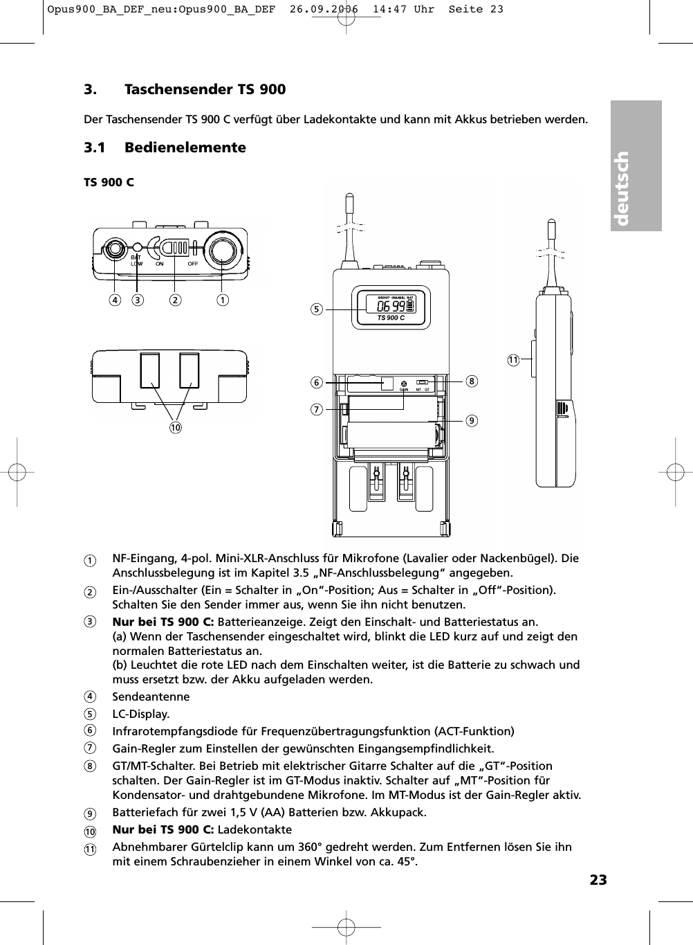 deutsch233. Taschensender TS 900Der Taschensender TS 900 C verf&uuml;gt &uuml;ber Ladekontakte und kann mit Akkus betrieben werden.3.1 BedienelementeNF-Eingang, 4-pol. Mini-XLR-Anschluss f&uuml;r Mikrofone (Lavalier oder Nackenb&uuml;gel). DieAnschlussbelegung ist im Kapitel 3.5 &bdquo;NF-Anschlussbelegung&ldquo; angegeben. Ein-/Ausschalter (Ein = Schalter in &bdquo;On&ldquo;-Position; Aus = Schalter in &bdquo;Off&ldquo;-Position). Schalten Sie den Sender immer aus, wenn Sie ihn nicht benutzen.Nur bei TS 900 C: Batterieanzeige. Zeigt den Einschalt- und Batteriestatus an. (a) Wenn der Taschensender eingeschaltet wird, blinkt die LED kurz auf und zeigt dennormalen Batteriestatus an. (b) Leuchtet die rote LED nach dem Einschalten weiter, ist die Batterie zu schwach undmuss ersetzt bzw. der Akku aufgeladen werden.Sendeantenne LC-Display.Infrarotempfangsdiode f&uuml;r Frequenz&uuml;bertragungsfunktion (ACT-Funktion)Gain-Regler zum Einstellen der gew&uuml;nschten Eingangsempfindlichkeit.GT/MT-Schalter. Bei Betrieb mit elektrischer Gitarre Schalter auf die &bdquo;GT&ldquo;-Position schalten. Der Gain-Regler ist im GT-Modus inaktiv. Schalter auf &bdquo;MT&ldquo;-Position f&uuml;rKondensator- und drahtgebundene Mikrofone. Im MT-Modus ist der Gain-Regler aktiv.Batteriefach f&uuml;r zwei 1,5 V (AA) Batterien bzw. Akkupack.Nur bei TS 900 C: LadekontakteAbnehmbarer G&uuml;rtelclip kann um 360&deg; gedreht werden. Zum Entfernen l&ouml;sen Sie ihn mit einem Schraubenzieher in einem Winkel von ca. 45&deg;. TS 900 C15234678911101234567891011Opus900_BA_DEF_neu:Opus900_BA_DEF  26.09.2006  14:47 Uhr  Seite 23