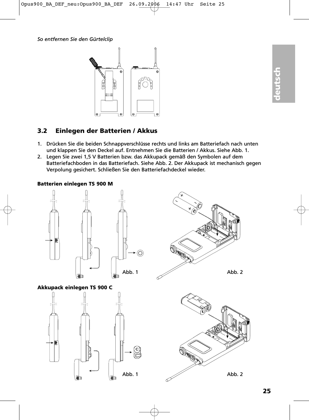 deutsch25So entfernen Sie den G&uuml;rtelclip3.2 Einlegen der Batterien / Akkus1. Dr&uuml;cken Sie die beiden Schnappverschl&uuml;sse rechts und links am Batteriefach nach untenund klappen Sie den Deckel auf. Entnehmen Sie die Batterien / Akkus. Siehe Abb. 1.2. Legen Sie zwei 1,5 V Batterien bzw. das Akkupack gem&auml;&szlig; den Symbolen auf demBatteriefachboden in das Batteriefach. Siehe Abb. 2. Der Akkupack ist mechanisch gegenVerpolung gesichert. Schlie&szlig;en Sie den Batteriefachdeckel wieder. Abb. 1 Abb. 2Abb. 1 Abb. 2Batterien einlegen TS 900 MAkkupack einlegen TS 900 COpus900_BA_DEF_neu:Opus900_BA_DEF  26.09.2006  14:47 Uhr  Seite 25