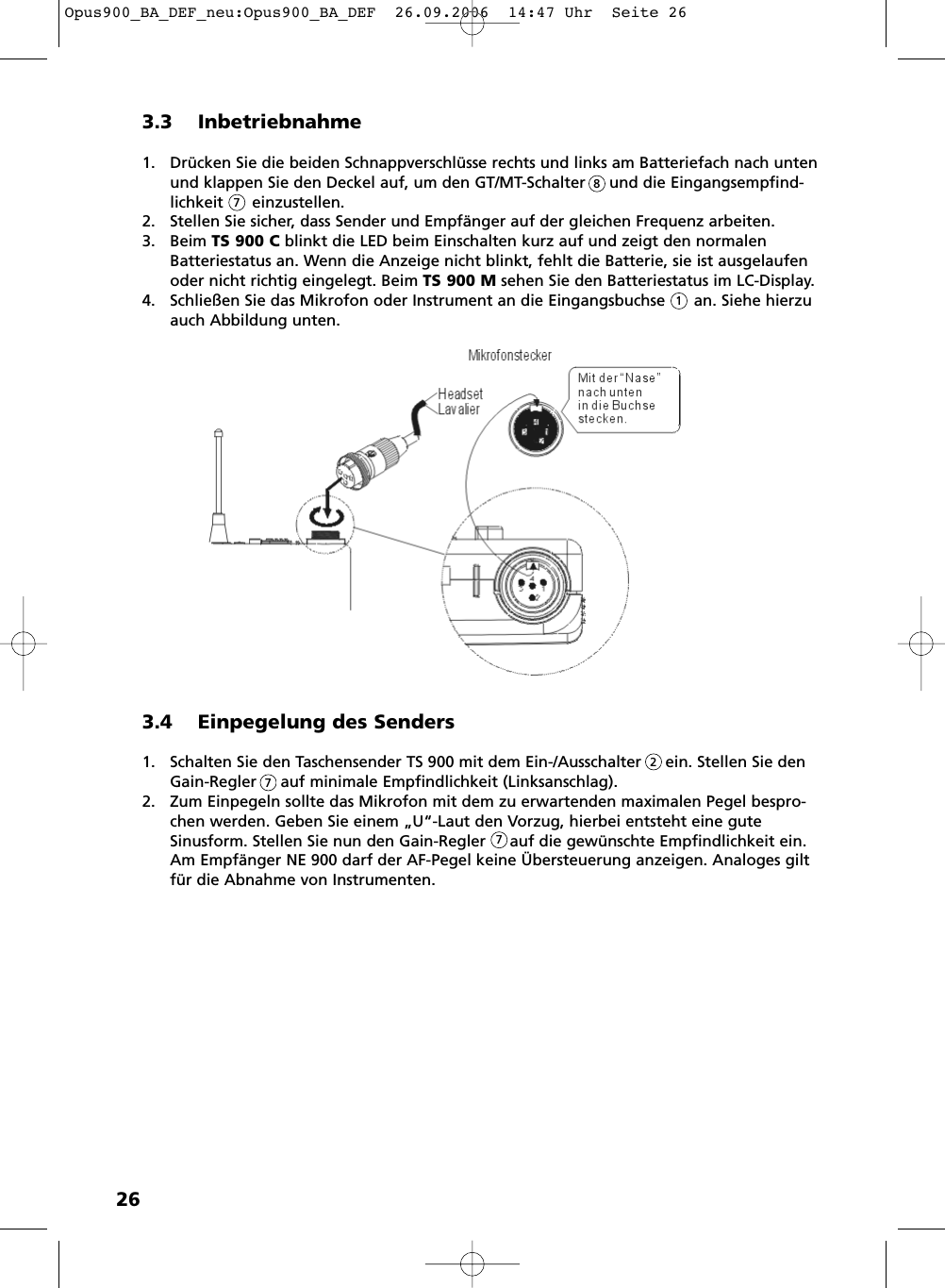 263.3 Inbetriebnahme1. Dr&uuml;cken Sie die beiden Schnappverschl&uuml;sse rechts und links am Batteriefach nach untenund klappen Sie den Deckel auf, um den GT/MT-Schalter     und die Eingangs empfind -lichkeit      einzustellen.2. Stellen Sie sicher, dass Sender und Empf&auml;nger auf der gleichen Frequenz arbeiten.3. Beim TS 900 C blinkt die LED beim Einschalten kurz auf und zeigt den normalenBatteriestatus an. Wenn die Anzeige nicht blinkt, fehlt die Batterie, sie ist ausgelaufenoder nicht richtig eingelegt. Beim TS 900 M sehen Sie den Batteriestatus im LC-Display.4. Schlie&szlig;en Sie das Mikrofon oder Instrument an die Eingangsbuchse      an. Siehe hierzuauch Abbildung unten.8713.4 Einpegelung des Senders1. Schalten Sie den Taschensender TS 900 mit dem Ein-/Ausschalter     ein. Stellen Sie denGain-Regler     auf minimale Empfindlichkeit (Linksanschlag).2. Zum Einpegeln sollte das Mikrofon mit dem zu erwartenden maximalen Pegel bespro-chen werden. Geben Sie einem &bdquo;U&ldquo;-Laut den Vorzug, hierbei entsteht eine guteSinusform. Stellen Sie nun den Gain-Regler     auf die gew&uuml;nschte Emp find   lich keit ein.Am Empf&auml;nger NE 900 darf der AF-Pegel keine &Uuml;bersteuerung anzeigen. Analoges giltf&uuml;r die Abnahme von Instrumenten.277Opus900_BA_DEF_neu:Opus900_BA_DEF  26.09.2006  14:47 Uhr  Seite 26