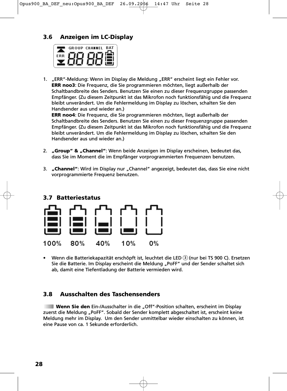 283.6 Anzeigen im LC-Display1. &bdquo;ERR&ldquo;-Meldung: Wenn im Display die Meldung &bdquo;ERR&ldquo; erscheint liegt ein Fehler vor. ERR noo3: Die Frequenz, die Sie programmieren m&ouml;chten, liegt au&szlig;erhalb derSchaltbandbreite des Senders. Benutzen Sie einen zu dieser Frequenzgruppe passendenEmpf&auml;nger. (Zu diesem Zeitpunkt ist das Mikrofon noch funktionsf&auml;hig und die Frequenzbleibt unver&auml;ndert. Um die Fehlermeldung im Display zu l&ouml;schen, schalten Sie denHandsender aus und wieder an.)ERR noo4: Die Frequenz, die Sie programmieren m&ouml;chten, liegt au&szlig;erhalb derSchaltbandbreite des Senders. Benutzen Sie einen zu dieser Frequenzgruppe passendenEmpf&auml;nger. (Zu diesem Zeitpunkt ist das Mikrofon noch funktionsf&auml;hig und die Frequenzbleibt unver&auml;ndert. Um die Fehlermeldung im Display zu l&ouml;schen, schalten Sie denHandsender aus und wieder an.)2. &bdquo;Group&ldquo; &amp; &bdquo;Channel&ldquo;: Wenn beide Anzeigen im Display erscheinen, bedeutet das,dass Sie im Moment die im Empf&auml;nger vorprogrammierten Frequenzen benutzen.3. &bdquo;Channel&ldquo;: Wird im Display nur &bdquo;Channel&ldquo; angezeigt, bedeutet das, dass Sie eine nichtvorprogrammierte Frequenz benutzen. 3.7 Batteriestatus&bull; Wenn die Batteriekapazit&auml;t ersch&ouml;pft ist, leuchtet die LED     (nur bei TS 900 C). ErsetzenSie die Batterie. Im Display erscheint die Meldung &bdquo;PoFF&ldquo; und der Sender schaltet sichab, damit eine Tiefentladung der Batterie vermieden wird.3.8 Ausschalten des TaschensendersWenn Sie den Ein-/Ausschalter in die &bdquo;Off&ldquo;-Position schalten, erscheint im Displayzuerst die Meldung &bdquo;PoFF&ldquo;. Sobald der Sender komplett abgeschaltet ist, erscheint keineMeldung mehr im Display.  Um den Sender unmittelbar wieder einschalten zu k&ouml;nnen, isteine Pause von ca. 1 Sekunde erforderlich.3Opus900_BA_DEF_neu:Opus900_BA_DEF  26.09.2006  14:47 Uhr  Seite 28