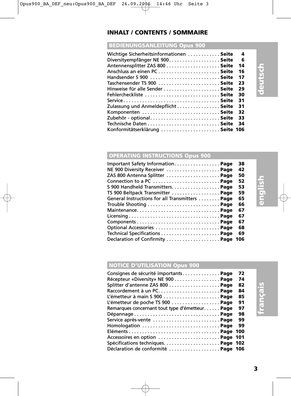 3INHALT / CONTENTS / SOMMAIREBEDIENUNGSANLEITUNG Opus 900OPERATING INSTRUCTIONS Opus 900NOTICE D&rsquo;UTILISATION Opus 900english deutschfran&ccedil;aisWichtige Sicherheitsinformationen . . . . . . . . . . . . Seite 4Diversityempf&auml;nger NE 900. . . . . . . . . . . . . . . . . . . Seite 6Antennensplitter ZAS 800 . . . . . . . . . . . . . . . . . . . . Seite 14Anschluss an einen PC . . . . . . . . . . . . . . . . . . . . . . . Seite 16Handsender S 900 . . . . . . . . . . . . . . . . . . . . . . . . . . Seite 17Taschensender TS 900 . . . . . . . . . . . . . . . . . . . . . . . Seite 23Hinweise f&uuml;r alle Sender . . . . . . . . . . . . . . . . . . . . . Seite 29Fehlercheckliste . . . . . . . . . . . . . . . . . . . . . . . . . . . . Seite 30Service . . . . . . . . . . . . . . . . . . . . . . . . . . . . . . . . . . . . Seite 31Zulassung und Anmeldepflicht . . . . . . . . . . . . . . . . Seite 31Komponenten . . . . . . . . . . . . . . . . . . . . . . . . . . . . . Seite 32Zubeh&ouml;r - optional. . . . . . . . . . . . . . . . . . . . . . . . . . Seite 33Technische Daten . . . . . . . . . . . . . . . . . . . . . . . . . . . Seite 34Konformit&auml;tserkl&auml;rung . . . . . . . . . . . . . . . . . . . . . . Seite 106Important Safety Information. . . . . . . . . . . . . . . . . Page 38NE 900 Diversity Receiver . . . . . . . . . . . . . . . . . . . . Page 42ZAS 800 Antenna Splitter . . . . . . . . . . . . . . . . . . . . Page 50Connection to a PC . . . . . . . . . . . . . . . . . . . . . . . . . Page 52S 900 Handheld Transmitters. . . . . . . . . . . . . . . . . . Page 53TS 900 Beltpack Transmitter . . . . . . . . . . . . . . . . . . Page 59General Instructions for all Transmitters . . . . . . . . Page 65Trouble Shooting . . . . . . . . . . . . . . . . . . . . . . . . . . . Page 66Maintenance. . . . . . . . . . . . . . . . . . . . . . . . . . . . . . . Page 67Licensing . . . . . . . . . . . . . . . . . . . . . . . . . . . . . . . . . . Page 67Components . . . . . . . . . . . . . . . . . . . . . . . . . . . . . . . Page 67Optional Accessories . . . . . . . . . . . . . . . . . . . . . . . . Page 68Technical Specifications . . . . . . . . . . . . . . . . . . . . . . Page 69Declaration of Confirmity . . . . . . . . . . . . . . . . . . . . Page 106Consignes de s&eacute;curit&eacute; importants . . . . . . . . . . . . . . Page 72R&eacute;cepteur &laquo;Diversity&raquo; NE 900 . . . . . . . . . . . . . . . . . Page 74Splitter d&rsquo;antenne ZAS 800 . . . . . . . . . . . . . . . . . . . Page 82Raccordement &agrave; un PC. . . . . . . . . . . . . . . . . . . . . . . Page 84L&rsquo;&eacute;metteur &agrave; main S 900 . . . . . . . . . . . . . . . . . . . . . Page 85L&rsquo;&eacute;metteur de poche TS 900 . . . . . . . . . . . . . . . . . . Page 91Remarques concernant tout type d&rsquo;&eacute;metteur. . . . . . Page 97D&eacute;pannage . . . . . . . . . . . . . . . . . . . . . . . . . . . . . . . . Page 98Service apr&egrave;s-vente . . . . . . . . . . . . . . . . . . . . . . . . . Page 99Homologation . . . . . . . . . . . . . . . . . . . . . . . . . . . . . Page 99El&eacute;ments . . . . . . . . . . . . . . . . . . . . . . . . . . . . . . . . . . Page 100Accessoires en option . . . . . . . . . . . . . . . . . . . . . . . Page 101Sp&eacute;cifications techniques. . . . . . . . . . . . . . . . . . . . . Page 102D&eacute;claration de conformit&eacute; . . . . . . . . . . . . . . . . . . . Page 106Opus900_BA_DEF_neu:Opus900_BA_DEF  26.09.2006  14:46 Uhr  Seite 3