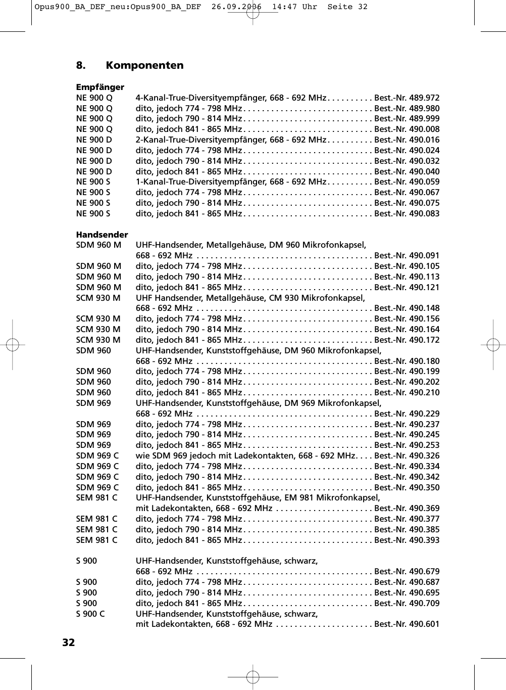 328. KomponentenEmpf&auml;ngerNE 900 Q 4-Kanal-True-Diversityempf&auml;nger, 668 - 692 MHz . . . . . . . . . . Best.-Nr. 489.972NE 900 Q dito, jedoch 774 - 798 MHz . . . . . . . . . . . . . . . . . . . . . . . . . . . . Best.-Nr. 489.980NE 900 Q dito, jedoch 790 - 814 MHz . . . . . . . . . . . . . . . . . . . . . . . . . . . . Best.-Nr. 489.999NE 900 Q dito, jedoch 841 - 865 MHz . . . . . . . . . . . . . . . . . . . . . . . . . . . . Best.-Nr. 490.008NE 900 D 2-Kanal-True-Diversityempf&auml;nger, 668 - 692 MHz . . . . . . . . . . Best.-Nr. 490.016NE 900 D dito, jedoch 774 - 798 MHz . . . . . . . . . . . . . . . . . . . . . . . . . . . . Best.-Nr. 490.024NE 900 D dito, jedoch 790 - 814 MHz . . . . . . . . . . . . . . . . . . . . . . . . . . . . Best.-Nr. 490.032NE 900 D dito, jedoch 841 - 865 MHz . . . . . . . . . . . . . . . . . . . . . . . . . . . . Best.-Nr. 490.040NE 900 S 1-Kanal-True-Diversityempf&auml;nger, 668 - 692 MHz . . . . . . . . . . Best.-Nr. 490.059NE 900 S dito, jedoch 774 - 798 MHz . . . . . . . . . . . . . . . . . . . . . . . . . . . . Best.-Nr. 490.067NE 900 S dito, jedoch 790 - 814 MHz . . . . . . . . . . . . . . . . . . . . . . . . . . . . Best.-Nr. 490.075NE 900 S dito, jedoch 841 - 865 MHz . . . . . . . . . . . . . . . . . . . . . . . . . . . . Best.-Nr. 490.083HandsenderSDM 960 M UHF-Handsender, Metallgeh&auml;use, DM 960 Mikrofonkapsel,668 - 692 MHz . . . . . . . . . . . . . . . . . . . . . . . . . . . . . . . . . . . . . . Best.-Nr. 490.091SDM 960 M dito, jedoch 774 - 798 MHz . . . . . . . . . . . . . . . . . . . . . . . . . . . . Best.-Nr. 490.105SDM 960 M dito, jedoch 790 - 814 MHz . . . . . . . . . . . . . . . . . . . . . . . . . . . . Best.-Nr. 490.113SDM 960 M dito, jedoch 841 - 865 MHz . . . . . . . . . . . . . . . . . . . . . . . . . . . . Best.-Nr. 490.121SCM 930 M UHF Handsender, Metallgeh&auml;use, CM 930 Mikrofonkapsel, 668 - 692 MHz . . . . . . . . . . . . . . . . . . . . . . . . . . . . . . . . . . . . . . Best.-Nr. 490.148SCM 930 M dito, jedoch 774 - 798 MHz . . . . . . . . . . . . . . . . . . . . . . . . . . . . Best.-Nr. 490.156SCM 930 M dito, jedoch 790 - 814 MHz . . . . . . . . . . . . . . . . . . . . . . . . . . . . Best.-Nr. 490.164SCM 930 M dito, jedoch 841 - 865 MHz . . . . . . . . . . . . . . . . . . . . . . . . . . . . Best.-Nr. 490.172SDM 960 UHF-Handsender, Kunststoffgeh&auml;use, DM 960 Mikrofonkapsel,668 - 692 MHz . . . . . . . . . . . . . . . . . . . . . . . . . . . . . . . . . . . . . . Best.-Nr. 490.180SDM 960 dito, jedoch 774 - 798 MHz . . . . . . . . . . . . . . . . . . . . . . . . . . . . Best.-Nr. 490.199SDM 960 dito, jedoch 790 - 814 MHz . . . . . . . . . . . . . . . . . . . . . . . . . . . . Best.-Nr. 490.202SDM 960 dito, jedoch 841 - 865 MHz . . . . . . . . . . . . . . . . . . . . . . . . . . . . Best.-Nr. 490.210SDM 969 UHF-Handsender, Kunststoffgeh&auml;use, DM 969 Mikrofonkapsel,668 - 692 MHz . . . . . . . . . . . . . . . . . . . . . . . . . . . . . . . . . . . . . . Best.-Nr. 490.229SDM 969 dito, jedoch 774 - 798 MHz . . . . . . . . . . . . . . . . . . . . . . . . . . . . Best.-Nr. 490.237SDM 969 dito, jedoch 790 - 814 MHz . . . . . . . . . . . . . . . . . . . . . . . . . . . . Best.-Nr. 490.245SDM 969 dito, jedoch 841 - 865 MHz . . . . . . . . . . . . . . . . . . . . . . . . . . . . Best.-Nr. 490.253SDM 969 C wie SDM 969 jedoch mit Ladekontakten, 668 - 692 MHz. . . . Best.-Nr. 490.326SDM 969 C dito, jedoch 774 - 798 MHz . . . . . . . . . . . . . . . . . . . . . . . . . . . . Best.-Nr. 490.334SDM 969 C dito, jedoch 790 - 814 MHz . . . . . . . . . . . . . . . . . . . . . . . . . . . . Best.-Nr. 490.342SDM 969 C dito, jedoch 841 - 865 MHz . . . . . . . . . . . . . . . . . . . . . . . . . . . . Best.-Nr. 490.350SEM 981 C  UHF-Handsender, Kunststoffgeh&auml;use, EM 981 Mikrofonkapsel,mit Ladekontakten, 668 - 692 MHz . . . . . . . . . . . . . . . . . . . . . Best.-Nr. 490.369SEM 981 C dito, jedoch 774 - 798 MHz . . . . . . . . . . . . . . . . . . . . . . . . . . . . Best.-Nr. 490.377SEM 981 C dito, jedoch 790 - 814 MHz . . . . . . . . . . . . . . . . . . . . . . . . . . . . Best.-Nr. 490.385SEM 981 C dito, jedoch 841 - 865 MHz . . . . . . . . . . . . . . . . . . . . . . . . . . . . Best.-Nr. 490.393S 900 UHF-Handsender, Kunststoffgeh&auml;use, schwarz, 668 - 692 MHz . . . . . . . . . . . . . . . . . . . . . . . . . . . . . . . . . . . . . . Best.-Nr. 490.679S 900 dito, jedoch 774 - 798 MHz. . . . . . . . . . . . . . . . . . . . . . . . . . . . Best.-Nr. 490.687S 900 dito, jedoch 790 - 814 MHz. . . . . . . . . . . . . . . . . . . . . . . . . . . . Best.-Nr. 490.695S 900 dito, jedoch 841 - 865 MHz. . . . . . . . . . . . . . . . . . . . . . . . . . . . Best.-Nr. 490.709S 900 C UHF-Handsender, Kunststoffgeh&auml;use, schwarz, mit Ladekontakten, 668 - 692 MHz . . . . . . . . . . . . . . . . . . . . . Best.-Nr. 490.601Opus900_BA_DEF_neu:Opus900_BA_DEF  26.09.2006  14:47 Uhr  Seite 32