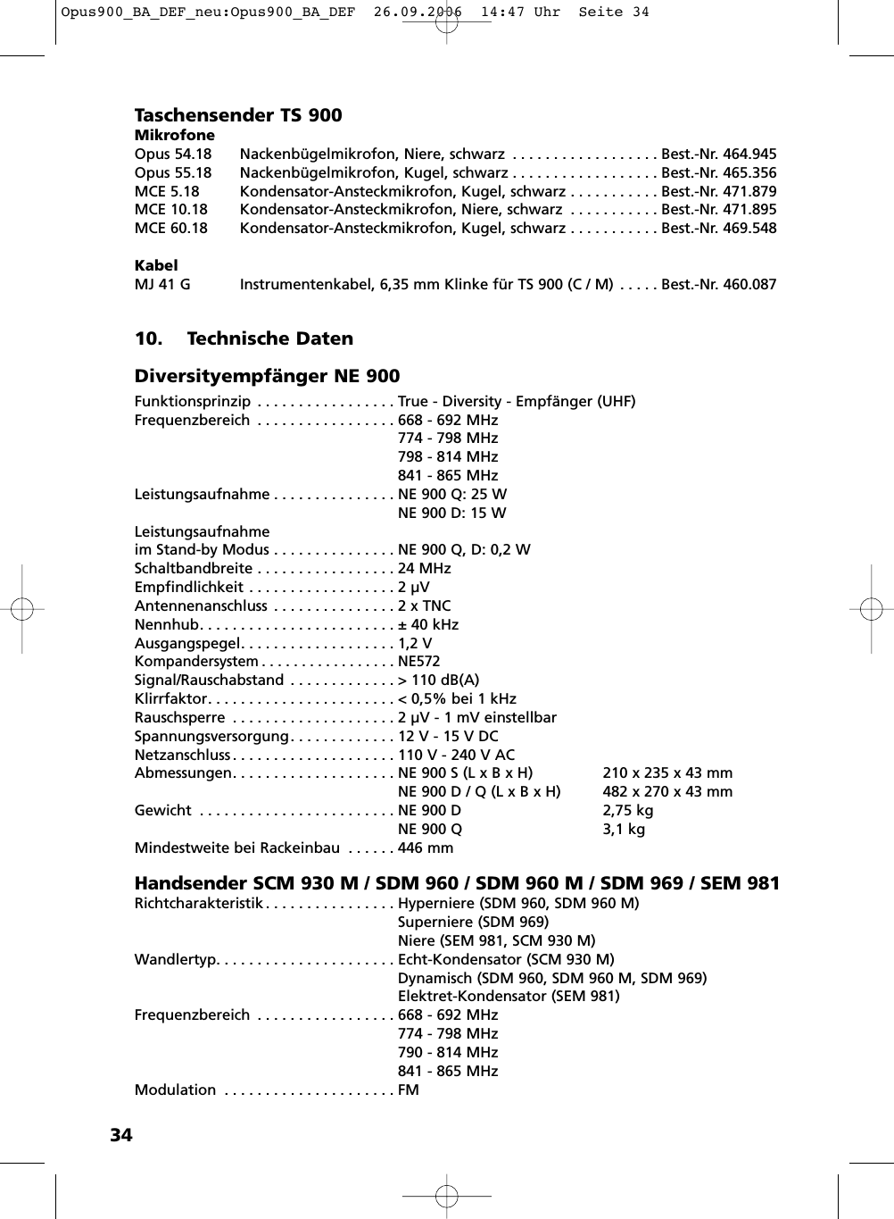 34Taschensender TS 900MikrofoneOpus 54.18 Nackenb&uuml;gelmikrofon, Niere, schwarz . . . . . . . . . . . . . . . . . . Best.-Nr. 464.945Opus 55.18 Nackenb&uuml;gelmikrofon, Kugel, schwarz . . . . . . . . . . . . . . . . . . Best.-Nr. 465.356MCE 5.18 Kondensator-Ansteckmikrofon, Kugel, schwarz . . . . . . . . . . . Best.-Nr. 471.879MCE 10.18 Kondensator-Ansteckmikrofon, Niere, schwarz . . . . . . . . . . . Best.-Nr. 471.895MCE 60.18 Kondensator-Ansteckmikrofon, Kugel, schwarz . . . . . . . . . . . Best.-Nr. 469.548KabelMJ 41 G Instrumentenkabel, 6,35 mm Klinke f&uuml;r TS 900 (C / M) . . . . . Best.-Nr. 460.08710. Technische DatenDiversityempf&auml;nger NE 900Funktionsprinzip . . . . . . . . . . . . . . . . . True - Diversity - Empf&auml;nger (UHF)Frequenzbereich . . . . . . . . . . . . . . . . . 668 - 692 MHz774 - 798 MHz798 - 814 MHz841 - 865 MHzLeistungsaufnahme . . . . . . . . . . . . . . . NE 900 Q: 25 WNE 900 D: 15 WLeistungsaufnahmeim Stand-by Modus . . . . . . . . . . . . . . . NE 900 Q, D: 0,2 WSchaltbandbreite . . . . . . . . . . . . . . . . . 24 MHzEmpfindlichkeit . . . . . . . . . . . . . . . . . . 2 &micro;VAntennenanschluss . . . . . . . . . . . . . . . 2 x TNCNennhub. . . . . . . . . . . . . . . . . . . . . . . . &plusmn; 40 kHzAusgangspegel. . . . . . . . . . . . . . . . . . . 1,2 VKompandersystem . . . . . . . . . . . . . . . . . NE572Signal/Rauschabstand . . . . . . . . . . . . . > 110 dB(A)Klirrfaktor. . . . . . . . . . . . . . . . . . . . . . . < 0,5% bei 1 kHzRauschsperre . . . . . . . . . . . . . . . . . . . . 2 &micro;V - 1 mV einstellbarSpannungsversorgung. . . . . . . . . . . . . 12 V - 15 V DCNetzanschluss . . . . . . . . . . . . . . . . . . . . 110 V - 240 V ACAbmessungen. . . . . . . . . . . . . . . . . . . . NE 900 S (L x B x H) 210 x 235 x 43 mmNE 900 D / Q (L x B x H) 482 x 270 x 43 mmGewicht . . . . . . . . . . . . . . . . . . . . . . . . NE 900 D 2,75 kgNE 900 Q 3,1 kgMindestweite bei Rackeinbau . . . . . . 446 mmHandsender SCM 930 M / SDM 960 / SDM 960 M / SDM 969 / SEM 981Richtcharakteristik . . . . . . . . . . . . . . . . Hyperniere (SDM 960, SDM 960 M)Superniere (SDM 969)Niere (SEM 981, SCM 930 M)Wandlertyp. . . . . . . . . . . . . . . . . . . . . . Echt-Kondensator (SCM 930 M)Dynamisch (SDM 960, SDM 960 M, SDM 969)Elektret-Kondensator (SEM 981)Frequenzbereich . . . . . . . . . . . . . . . . . 668 - 692 MHz774 - 798 MHz790 - 814 MHz841 - 865 MHzModulation . . . . . . . . . . . . . . . . . . . . . FMOpus900_BA_DEF_neu:Opus900_BA_DEF  26.09.2006  14:47 Uhr  Seite 34