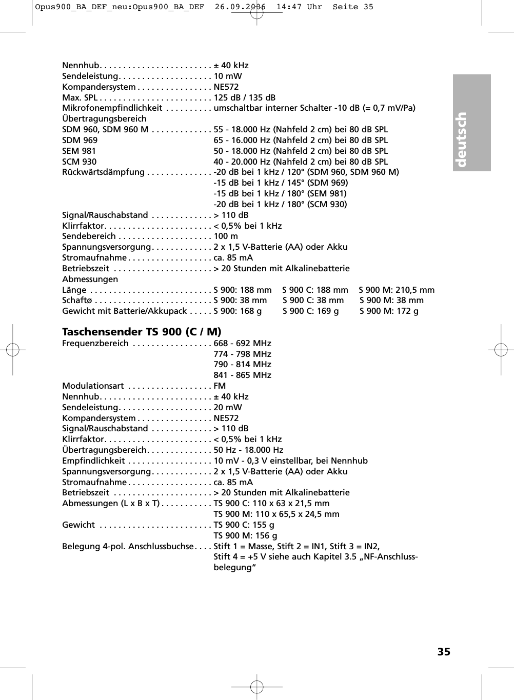 deutsch35Nennhub. . . . . . . . . . . . . . . . . . . . . . . . &plusmn; 40 kHzSendeleistung. . . . . . . . . . . . . . . . . . . . 10 mWKompandersystem . . . . . . . . . . . . . . . . NE572Max. SPL . . . . . . . . . . . . . . . . . . . . . . . . 125 dB / 135 dBMikrofonempfindlichkeit . . . . . . . . . . umschaltbar interner Schalter -10 dB (= 0,7 mV/Pa)&Uuml;bertragungsbereichSDM 960, SDM 960 M . . . . . . . . . . . . . 55 - 18.000 Hz (Nahfeld 2 cm) bei 80 dB SPL SDM 969 65 - 16.000 Hz (Nahfeld 2 cm) bei 80 dB SPL SEM 981 50 - 18.000 Hz (Nahfeld 2 cm) bei 80 dB SPL SCM 930 40 - 20.000 Hz (Nahfeld 2 cm) bei 80 dB SPL R&uuml;ckw&auml;rtsd&auml;mpfung . . . . . . . . . . . . . . -20 dB bei 1 kHz / 120&deg; (SDM 960, SDM 960 M)-15 dB bei 1 kHz / 145&deg; (SDM 969)-15 dB bei 1 kHz / 180&deg; (SEM 981)-20 dB bei 1 kHz / 180&deg; (SCM 930)Signal/Rauschabstand . . . . . . . . . . . . . > 110 dBKlirrfaktor. . . . . . . . . . . . . . . . . . . . . . . < 0,5% bei 1 kHzSendebereich . . . . . . . . . . . . . . . . . . . . 100 mSpannungsversorgung. . . . . . . . . . . . . 2 x 1,5 V-Batterie (AA) oder AkkuStromaufnahme . . . . . . . . . . . . . . . . . . ca. 85 mABetriebszeit . . . . . . . . . . . . . . . . . . . . . > 20 Stunden mit AlkalinebatterieAbmessungenL&auml;nge . . . . . . . . . . . . . . . . . . . . . . . . . . S 900: 188 mm    S 900 C: 188 mm    S 900 M: 210,5 mmSchaft&oslash; . . . . . . . . . . . . . . . . . . . . . . . . . S 900: 38 mm      S 900 C: 38 mm      S 900 M: 38 mmGewicht mit Batterie/Akkupack . . . . . S 900: 168 g        S 900 C: 169 g        S 900 M: 172 gTaschensender TS 900 (C / M)Frequenzbereich . . . . . . . . . . . . . . . . . 668 - 692 MHz774 - 798 MHz790 - 814 MHz841 - 865 MHzModulationsart . . . . . . . . . . . . . . . . . . FMNennhub. . . . . . . . . . . . . . . . . . . . . . . . &plusmn; 40 kHzSendeleistung. . . . . . . . . . . . . . . . . . . . 20 mWKompandersystem . . . . . . . . . . . . . . . . NE572Signal/Rauschabstand . . . . . . . . . . . . . > 110 dBKlirrfaktor. . . . . . . . . . . . . . . . . . . . . . . < 0,5% bei 1 kHz&Uuml;bertragungsbereich. . . . . . . . . . . . . . 50 Hz - 18.000 HzEmpfindlichkeit . . . . . . . . . . . . . . . . . . 10 mV - 0,3 V einstellbar, bei NennhubSpannungsversorgung. . . . . . . . . . . . . 2 x 1,5 V-Batterie (AA) oder Akku Stromaufnahme . . . . . . . . . . . . . . . . . . ca. 85 mABetriebszeit . . . . . . . . . . . . . . . . . . . . . > 20 Stunden mit AlkalinebatterieAbmessungen (L x B x T) . . . . . . . . . . . TS 900 C: 110 x 63 x 21,5 mmTS 900 M: 110 x 65,5 x 24,5 mmGewicht . . . . . . . . . . . . . . . . . . . . . . . . TS 900 C: 155 gTS 900 M: 156 gBelegung 4-pol. Anschlussbuchse. . . . Stift 1 = Masse, Stift 2 = IN1, Stift 3 = IN2,Stift 4 = +5 V siehe auch Kapitel 3.5 &bdquo;NF-Anschluss -belegung&ldquo;Opus900_BA_DEF_neu:Opus900_BA_DEF  26.09.2006  14:47 Uhr  Seite 35