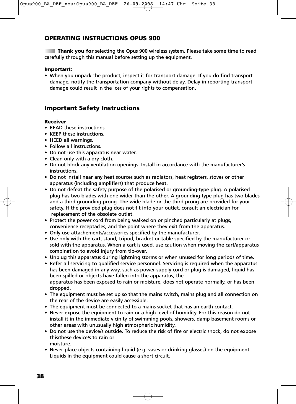 38OPERATING INSTRUCTIONS OPUS 900Thank you for selecting the Opus 900 wireless system. Please take some time to readcarefully through this manual before setting up the equipment.Important:&bull; When you unpack the product, inspect it for transport damage. If you do find transportdamage, notify the transportation company without delay. Delay in reporting transportdamage could result in the loss of your rights to compensation.Receiver&bull; READ these instructions. &bull; KEEP these instructions.&bull; HEED all warnings.&bull; Follow all instructions.&bull; Do not use this apparatus near water.&bull; Clean only with a dry cloth.&bull; Do not block any ventilation openings. Install in accordance with the manufacturer&rsquo;sinstructions.&bull; Do not install near any heat sources such as radiators, heat registers, stoves or other apparatus (including amplifiers) that produce heat.&bull; Do not defeat the safety purpose of the polarised or grounding-type plug. A polarisedplug has two blades with one wider than the other. A grounding type plug has two bladesand a third grounding prong. The wide blade or the third prong are provided for yoursafety. If the provided plug does not fit into your outlet, consult an electrician forreplacement of the obsolete outlet.&bull; Protect the power cord from being walked on or pinched particularly at plugs, convenience receptacles, and the point where they exit from the apparatus.&bull; Only use attachements/accessories specified by the manufacturer.&bull; Use only with the cart, stand, tripod, bracket or table specified by the manufacturer orsold with the apparatus. When a cart is used, use caution when moving the cart/apparatuscombination to avoid injury from tip-over.&bull; Unplug this apparatus during lightning storms or when unused for long periods of time.&bull; Refer all servicing to qualified service personnel. Servicing is required when the apparatushas been damaged in any way, such as power-supply cord or plug is damaged, liquid hasbeen spilled or objects have fallen into the apparatus, the apparatus has been exposed to rain or moisture, does not operate normally, or has beendropped.&bull; The equipment must be set up so that the mains switch, mains plug and all connection onthe rear of the device are easily accessible. &bull; The equipment must be connected to a mains socket that has an earth contact. &bull; Never expose the equipment to rain or a high level of humidity. For this reason do notinstall it in the immediate vicinity of swimming pools, showers, damp basement rooms orother areas with unusually high atmospheric humidity. &bull; Do not use the device/s outside. To reduce the risk of fire or electric shock, do not exposethis/these device/s to rain or moisture.&bull; Never place objects containing liquid (e.g. vases or drinking glasses) on the equipment.Liquids in the equipment could cause a short circuit. Important Safety InstructionsOpus900_BA_DEF_neu:Opus900_BA_DEF  26.09.2006  14:47 Uhr  Seite 38