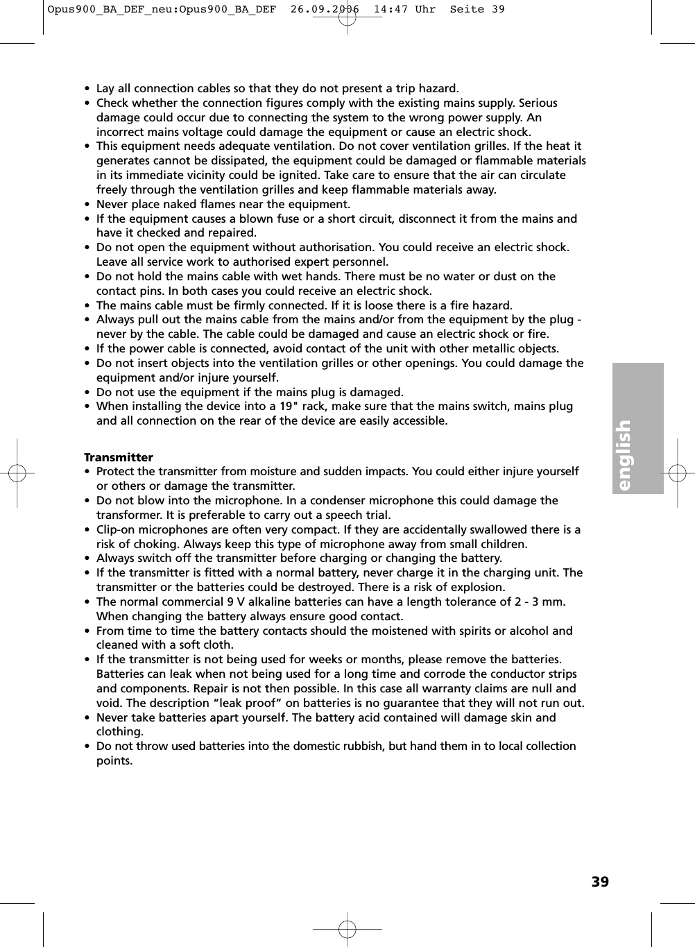 english39Transmitter&bull; Protect the transmitter from moisture and sudden impacts. You could either injure yourselfor others or damage the transmitter. &bull; Do not blow into the microphone. In a condenser microphone this could damage thetransformer. It is preferable to carry out a speech trial. &bull; Clip-on microphones are often very compact. If they are accidentally swallowed there is arisk of choking. Always keep this type of microphone away from small children. &bull; Always switch off the transmitter before charging or changing the battery. &bull; If the transmitter is fitted with a normal battery, never charge it in the charging unit. Thetransmitter or the batteries could be destroyed. There is a risk of explosion. &bull; The normal commercial 9 V alkaline batteries can have a length tolerance of 2 - 3 mm.When changing the battery always ensure good contact. &bull; From time to time the battery contacts should the moistened with spirits or alcohol andcleaned with a soft cloth. &bull; If the transmitter is not being used for weeks or months, please remove the batteries.Batteries can leak when not being used for a long time and corrode the conductor stripsand components. Repair is not then possible. In this case all warranty claims are null andvoid. The description &ldquo;leak proof&rdquo; on batteries is no guarantee that they will not run out. &bull; Never take batteries apart yourself. The battery acid contained will damage skin and clothing. &bull; Do not throw used batteries into the domestic rubbish, but hand them in to local collectionpoints.&bull; Lay all connection cables so that they do not present a trip hazard. &bull; Check whether the connection figures comply with the existing mains supply. Serious damage could occur due to connecting the system to the wrong power supply. An incorrect mains voltage could damage the equipment or cause an electric shock.&bull; This equipment needs adequate ventilation. Do not cover ventilation grilles. If the heat itgenerates cannot be dissipated, the equipment could be damaged or flammable materialsin its immediate vicinity could be ignited. Take care to ensure that the air can circulatefreely through the ventilation grilles and keep flammable materials away. &bull; Never place naked flames near the equipment. &bull; If the equipment causes a blown fuse or a short circuit, disconnect it from the mains andhave it checked and repaired. &bull; Do not open the equipment without authorisation. You could receive an electric shock.Leave all service work to authorised expert personnel. &bull; Do not hold the mains cable with wet hands. There must be no water or dust on the contact pins. In both cases you could receive an electric shock. &bull; The mains cable must be firmly connected. If it is loose there is a fire hazard. &bull; Always pull out the mains cable from the mains and/or from the equipment by the plug -never by the cable. The cable could be damaged and cause an electric shock or fire. &bull; If the power cable is connected, avoid contact of the unit with other metallic objects. &bull; Do not insert objects into the ventilation grilles or other openings. You could damage theequipment and/or injure yourself. &bull; Do not use the equipment if the mains plug is damaged. &bull; When installing the device into a 19" rack, make sure that the mains switch, mains plugand all connection on the rear of the device are easily accessible.Opus900_BA_DEF_neu:Opus900_BA_DEF  26.09.2006  14:47 Uhr  Seite 39