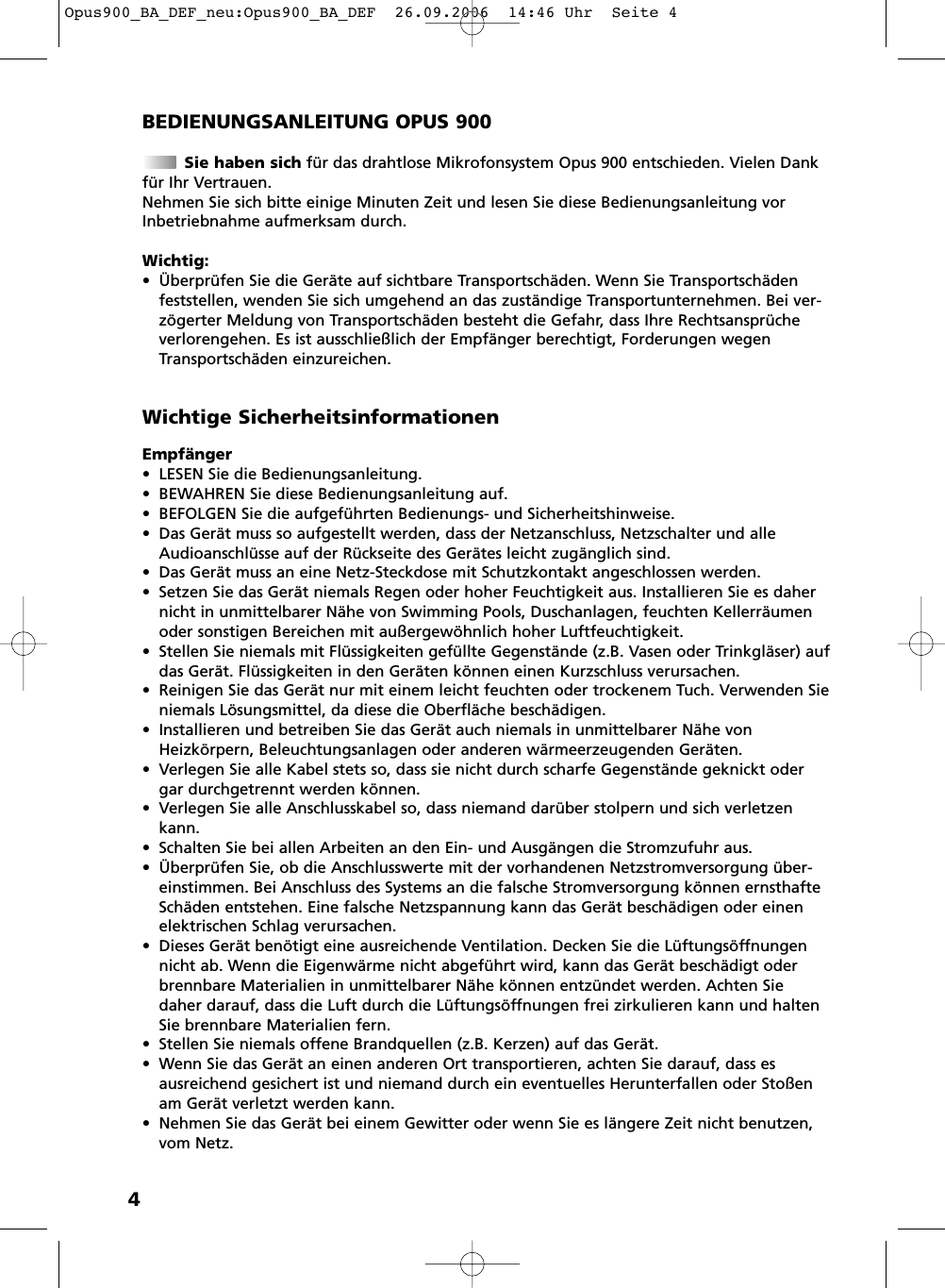4BEDIENUNGSANLEITUNG OPUS 900Sie haben sich f&uuml;r das drahtlose Mikrofonsystem Opus 900 entschieden. Vielen Dankf&uuml;r Ihr Vertrauen.Nehmen Sie sich bitte einige Minuten Zeit und lesen Sie diese Bedienungsanleitung vorInbetriebnahme aufmerksam durch.Wichtig:&bull; &Uuml;berpr&uuml;fen Sie die Ger&auml;te auf sichtbare Transportsch&auml;den. Wenn Sie Transportsch&auml;denfeststellen, wenden Sie sich umgehend an das zust&auml;ndige Transportunternehmen. Bei ver-z&ouml;gerter Meldung von Transportsch&auml;den besteht die Gefahr, dass Ihre Rechtsanspr&uuml;chever lorengehen. Es ist ausschlie&szlig;lich der Empf&auml;nger berechtigt, Forderungen wegenTransport  sch&auml;den einzureichen.Empf&auml;nger&bull; LESEN Sie die Bedienungsanleitung.&bull; BEWAHREN Sie diese Bedienungsanleitung auf.&bull; BEFOLGEN Sie die aufgef&uuml;hrten Bedienungs- und Sicherheitshinweise.&bull; Das Ger&auml;t muss so aufgestellt werden, dass der Netzanschluss, Netzschalter und alleAudioanschl&uuml;sse auf der R&uuml;ckseite des Ger&auml;tes leicht zug&auml;nglich sind.&bull; Das Ger&auml;t muss an eine Netz-Steckdose mit Schutzkontakt angeschlossen werden.&bull; Setzen Sie das Ger&auml;t niemals Regen oder hoher Feuchtigkeit aus. Installieren Sie es dahernicht in unmittelbarer N&auml;he von Swimming Pools, Duschanlagen, feuchten Kellerr&auml;umenoder sonstigen Bereichen mit au&szlig;ergew&ouml;hnlich hoher Luftfeuchtigkeit.&bull; Stellen Sie niemals mit Fl&uuml;ssigkeiten gef&uuml;llte Gegenst&auml;nde (z.B. Vasen oder Trinkgl&auml;ser) aufdas Ger&auml;t. Fl&uuml;ssigkeiten in den Ger&auml;ten k&ouml;nnen einen Kurzschluss verursachen.&bull; Reinigen Sie das Ger&auml;t nur mit einem leicht feuchten oder trockenem Tuch. Verwenden Sieniemals L&ouml;sungsmittel, da diese die Oberfl&auml;che besch&auml;digen.&bull; Installieren und betreiben Sie das Ger&auml;t auch niemals in unmittelbarer N&auml;he vonHeizk&ouml;rpern, Beleuchtungsanlagen oder anderen w&auml;rmeerzeugenden Ger&auml;ten.&bull; Verlegen Sie alle Kabel stets so, dass sie nicht durch scharfe Gegenst&auml;nde geknickt odergar durchgetrennt werden k&ouml;nnen.&bull; Verlegen Sie alle Anschlusskabel so, dass niemand dar&uuml;ber stolpern und sich verletzenkann.&bull; Schalten Sie bei allen Arbeiten an den Ein- und Ausg&auml;ngen die Stromzufuhr aus.&bull; &Uuml;berpr&uuml;fen Sie, ob die Anschlusswerte mit der vorhandenen Netzstromversorgung &uuml;ber -einstimmen. Bei Anschluss des Systems an die falsche Stromversorgung k&ouml;nnen ernsthafteSch&auml;den entstehen. Eine falsche Netzspannung kann das Ger&auml;t besch&auml;digen oder einenelektrischen Schlag verursachen.&bull; Dieses Ger&auml;t ben&ouml;tigt eine ausreichende Ventilation. Decken Sie die L&uuml;ftungs&ouml;ffnungennicht ab. Wenn die Eigenw&auml;rme nicht abgef&uuml;hrt wird, kann das Ger&auml;t besch&auml;digt oderbrennbare Materialien in unmittelbarer N&auml;he k&ouml;nnen entz&uuml;ndet werden. Achten Siedaher darauf, dass die Luft durch die L&uuml;ftungs&ouml;ffnungen frei zirkulieren kann und haltenSie brennbare Materialien fern.&bull; Stellen Sie niemals offene Brandquellen (z.B. Kerzen) auf das Ger&auml;t.&bull; Wenn Sie das Ger&auml;t an einen anderen Ort transportieren, achten Sie darauf, dass es ausreichend gesichert ist und niemand durch ein eventuelles Herunterfallen oder Sto&szlig;enam Ger&auml;t verletzt werden kann.&bull; Nehmen Sie das Ger&auml;t bei einem Gewitter oder wenn Sie es l&auml;ngere Zeit nicht benutzen,vom Netz.Wichtige SicherheitsinformationenOpus900_BA_DEF_neu:Opus900_BA_DEF  26.09.2006  14:46 Uhr  Seite 4
