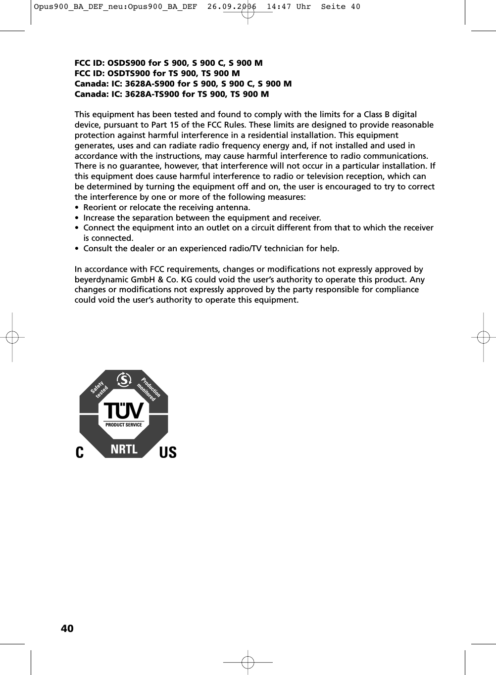 40FCC ID: OSDS900 for S 900, S 900 C, S 900 MFCC ID: OSDTS900 for TS 900, TS 900 MCanada: IC: 3628A-S900 for S 900, S 900 C, S 900 MCanada: IC: 3628A-TS900 for TS 900, TS 900 MThis equipment has been tested and found to comply with the limits for a Class B digitaldevice, pursuant to Part 15 of the FCC Rules. These limits are designed to provide reasonableprotection against harmful interference in a residential installation. This equipment generates, uses and can radiate radio frequency energy and, if not installed and used inaccordance with the instructions, may cause harmful interference to radio communications.There is no guarantee, however, that interference will not occur in a particular installation. Ifthis equipment does cause harmful interference to radio or television reception, which canbe determined by turning the equipment off and on, the user is encouraged to try to correctthe interference by one or more of the following measures:&bull; Reorient or relocate the receiving antenna.&bull; Increase the separation between the equipment and receiver.&bull; Connect the equipment into an outlet on a circuit different from that to which the receiveris connected.&bull; Consult the dealer or an experienced radio/TV technician for help.In accordance with FCC requirements, changes or modifications not expressly approved bybeyerdynamic GmbH &amp; Co. KG could void the user&rsquo;s authority to operate this product. Anychanges or modifications not expressly approved by the party responsible for compliancecould void the user&rsquo;s authority to operate this equipment.Opus900_BA_DEF_neu:Opus900_BA_DEF  26.09.2006  14:47 Uhr  Seite 40