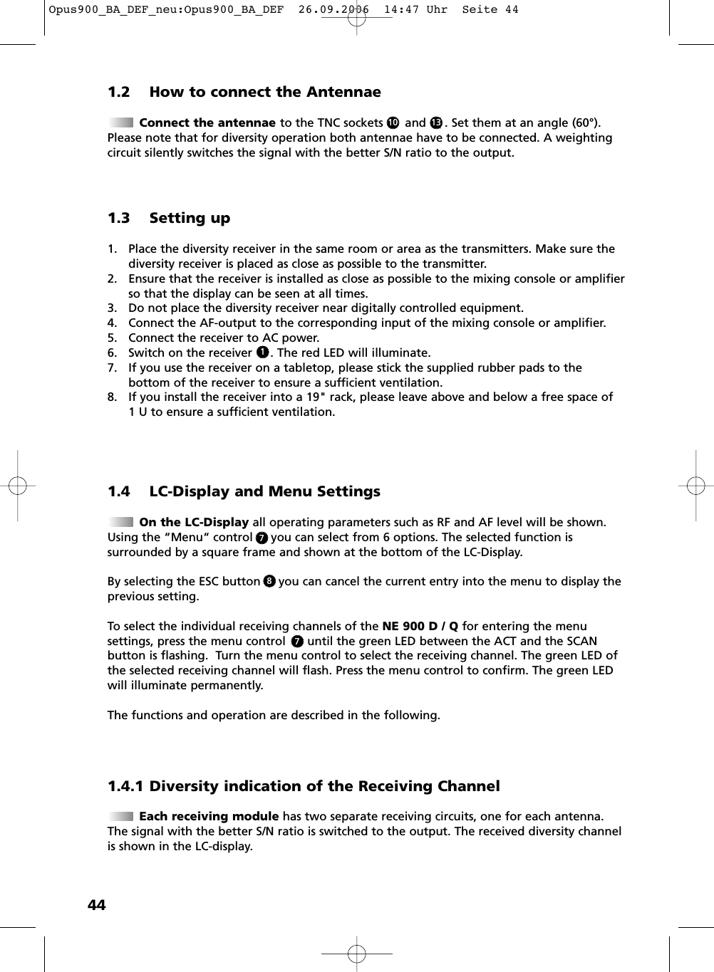 441.2 How to connect the AntennaeConnect the antennae to the TNC sockets      and   ( . Set them at an angle (60&deg;).Please note that for diversity operation both antennae have to be connected. A weightingcircuit silently switches the signal with the better S/N ratio to the output.1.4 LC-Display and Menu SettingsOn the LC-Display all operating parameters such as RF and AF level will be shown.Using the &ldquo;Menu&ldquo; control     you can select from 6 options. The selected function is surrounded by a square frame and shown at the bottom of the LC-Display. By selecting the ESC button     you can cancel the current entry into the menu to display the previous setting.To select the individual receiving channels of the NE 900 D / Q for entering the menu settings, press the menu control      until the green LED between the ACT and the SCAN button is flashing.  Turn the menu control to select the receiving channel. The green LED ofthe selected receiving channel will flash. Press the menu control to confirm. The green LEDwill illuminate permanently.The functions and operation are described in the following.1.3 Setting up1. Place the diversity receiver in the same room or area as the transmitters. Make sure thediversity receiver is placed as close as possible to the transmitter. 2. Ensure that the receiver is installed as close as possible to the mixing console or amplifierso that the display can be seen at all times.3. Do not place the diversity receiver near digitally controlled equipment.4. Connect the AF-output to the corresponding input of the mixing console or amplifier.5. Connect the receiver to AC power.6. Switch on the receiver     . The red LED will illuminate.7. If you use the receiver on a tabletop, please stick the supplied rubber pads to the bottom of the receiver to ensure a sufficient ventilation.8. If you install the receiver into a 19" rack, please leave above and below a free space of 1 U to ensure a sufficient ventilation.131011.4.1 Diversity indication of the Receiving ChannelEach receiving module has two separate receiving circuits, one for each antenna.The signal with the better S/N ratio is switched to the output. The received diversity channelis shown in the LC-display.778Opus900_BA_DEF_neu:Opus900_BA_DEF  26.09.2006  14:47 Uhr  Seite 44