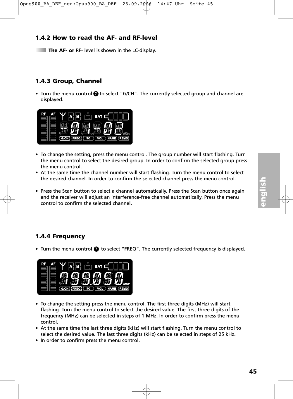 english451.4.2 How to read the AF- and RF-levelThe AF- or RF- level is shown in the LC-display.1.4.3 Group, Channel&bull; Turn the menu control     to select &ldquo;G/CH&rdquo;. The currently selected group and channel aredisplayed.&bull; To change the setting, press the menu control. The group number will start flashing. Turnthe menu control to select the desired group. In order to confirm the selected group pressthe menu control.&bull; At the same time the channel number will start flashing. Turn the menu control to selectthe desired channel. In order to confirm the selected channel press the menu control. &bull; Press the Scan button to select a channel automatically. Press the Scan button once againand the receiver will adjust an interference-free channel automatically. Press the menucontrol to confirm the selected channel. 1.4.4 Frequency&bull; Turn the menu control      to select &ldquo;FREQ&rdquo;. The currently selected frequency is displayed. &bull; To change the setting press the menu control. The first three digits (MHz) will start flashing. Turn the menu control to select the desired value. The first three digits of thefrequency (MHz) can be selected in steps of 1 MHz. In order to confirm press the menucontrol. &bull; At the same time the last three digits (kHz) will start flashing. Turn the menu control toselect the desired value. The last three digits (kHz) can be selected in steps of 25 kHz.&bull; In order to confirm press the menu control. 77Opus900_BA_DEF_neu:Opus900_BA_DEF  26.09.2006  14:47 Uhr  Seite 45