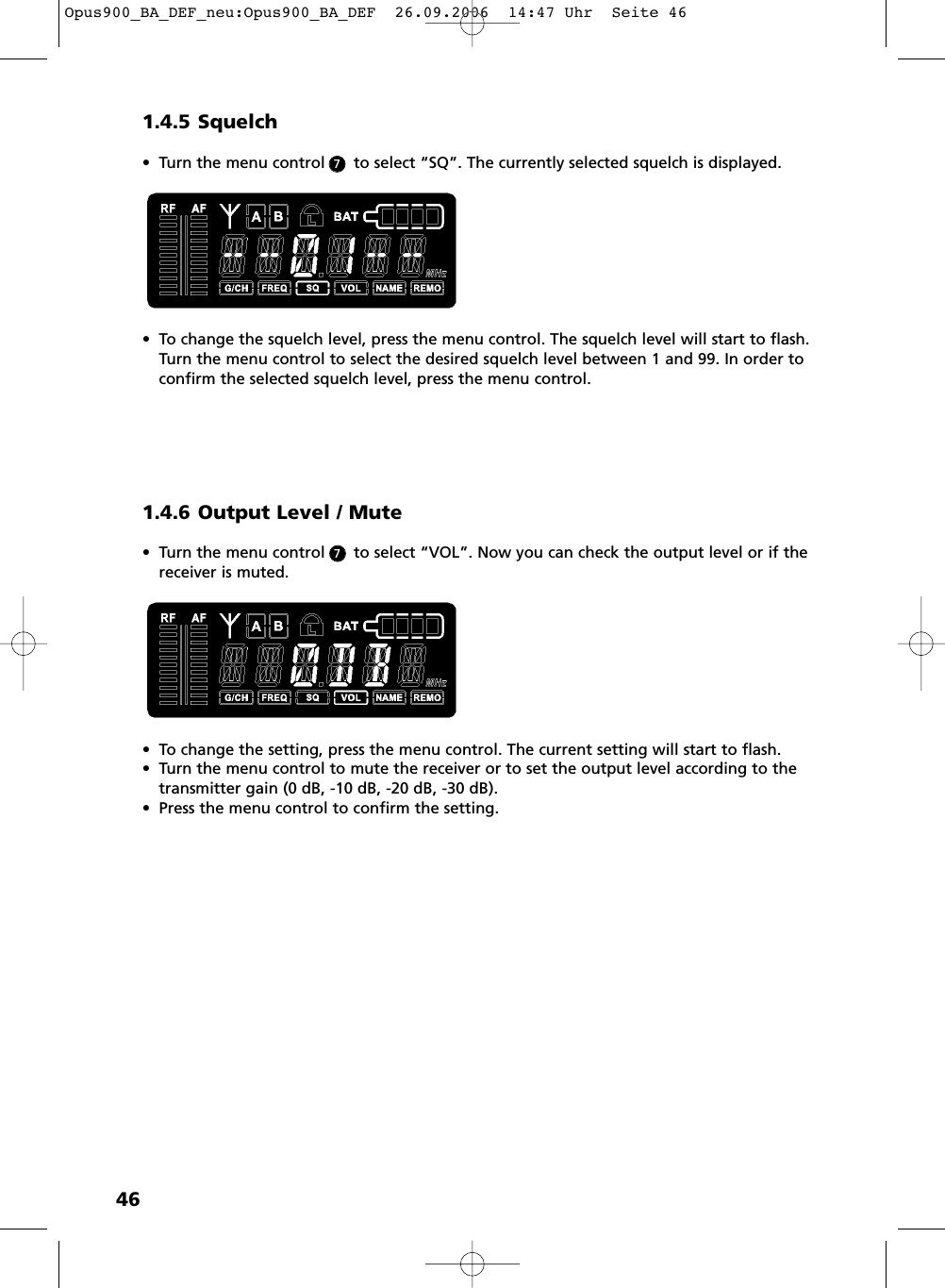 461.4.5 Squelch&bull; Turn the menu control      to select &ldquo;SQ&rdquo;. The currently selected squelch is displayed.&bull; To change the squelch level, press the menu control. The squelch level will start to flash.Turn the menu control to select the desired squelch level between 1 and 99. In order toconfirm the selected squelch level, press the menu control.1.4.6 Output Level / Mute&bull; Turn the menu control      to select &ldquo;VOL&rdquo;. Now you can check the output level or if thereceiver is muted. &bull; To change the setting, press the menu control. The current setting will start to flash. &bull; Turn the menu control to mute the receiver or to set the output level according to thetransmitter gain (0 dB, -10 dB, -20 dB, -30 dB). &bull; Press the menu control to confirm the setting. 77Opus900_BA_DEF_neu:Opus900_BA_DEF  26.09.2006  14:47 Uhr  Seite 46