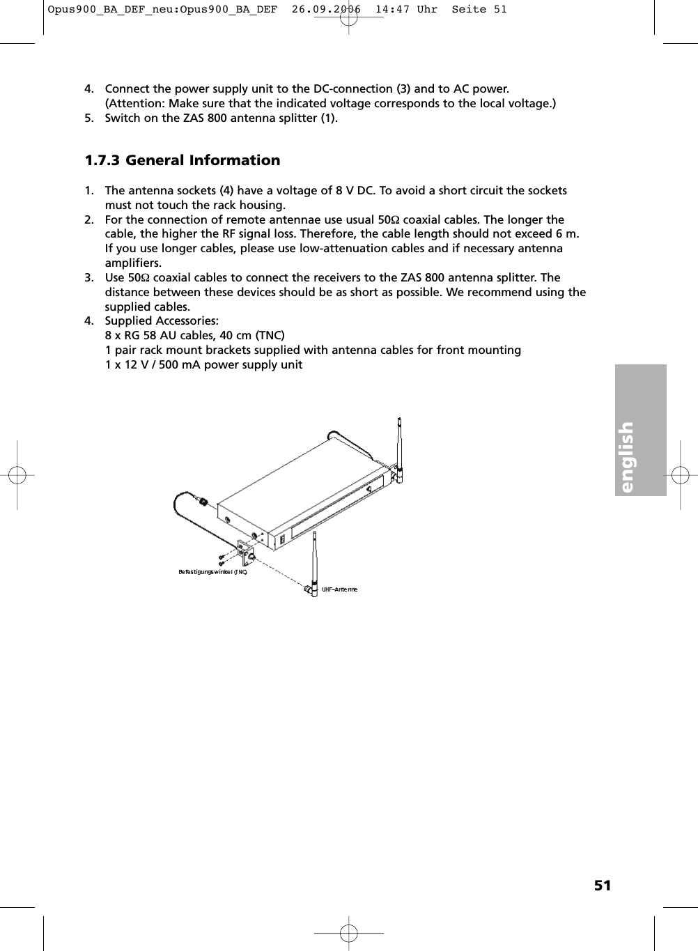 english514. Connect the power supply unit to the DC-connection (3) and to AC power. (Attention: Make sure that the indicated voltage corresponds to the local voltage.)5. Switch on the ZAS 800 antenna splitter (1).1.7.3 General Information1. The antenna sockets (4) have a voltage of 8 V DC. To avoid a short circuit the socketsmust not touch the rack housing.2. For the connection of remote antennae use usual 50&Omega; coaxial cables. The longer thecable, the higher the RF signal loss. Therefore, the cable length should not exceed 6 m.If you use longer cables, please use low-attenuation cables and if necessary antennaamplifiers.3. Use 50&Omega; coaxial cables to connect the receivers to the ZAS 800 antenna splitter. The distance between these devices should be as short as possible. We recommend using thesupplied cables.4. Supplied Accessories:8 x RG 58 AU cables, 40 cm (TNC)1 pair rack mount brackets supplied with antenna cables for front mounting1 x 12 V / 500 mA power supply unitOpus900_BA_DEF_neu:Opus900_BA_DEF  26.09.2006  14:47 Uhr  Seite 51