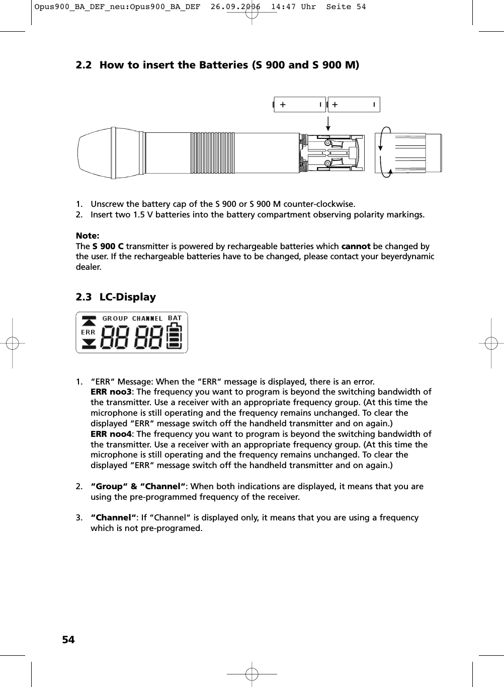 542.2 How to insert the Batteries (S 900 and S 900 M)1. Unscrew the battery cap of the S 900 or S 900 M counter-clockwise.2. Insert two 1.5 V batteries into the battery compartment observing polarity markings.Note:The S 900 C transmitter is powered by rechargeable batteries which cannot be changed bythe user. If the rechargeable batteries have to be changed, please contact your beyerdynamicdealer.2.3 LC-Display1. &ldquo;ERR&ldquo; Message: When the &ldquo;ERR&ldquo; message is displayed, there is an error.ERR noo3: The frequency you want to program is beyond the switching bandwidth ofthe transmitter. Use a receiver with an appropriate frequency group. (At this time themicrophone is still operating and the frequency remains unchanged. To clear the displayed &ldquo;ERR&ldquo; message switch off the handheld transmitter and on again.)ERR noo4: The frequency you want to program is beyond the switching bandwidth ofthe transmitter. Use a receiver with an appropriate frequency group. (At this time themicrophone is still operating and the frequency remains unchanged. To clear the displayed &ldquo;ERR&ldquo; message switch off the handheld transmitter and on again.)2. &ldquo;Group&ldquo; &amp; &ldquo;Channel&ldquo;: When both indications are displayed, it means that you areusing the pre-programmed frequency of the receiver.3. &ldquo;Channel&ldquo;: If &ldquo;Channel&ldquo; is displayed only, it means that you are using a frequencywhich is not pre-programed. Opus900_BA_DEF_neu:Opus900_BA_DEF  26.09.2006  14:47 Uhr  Seite 54