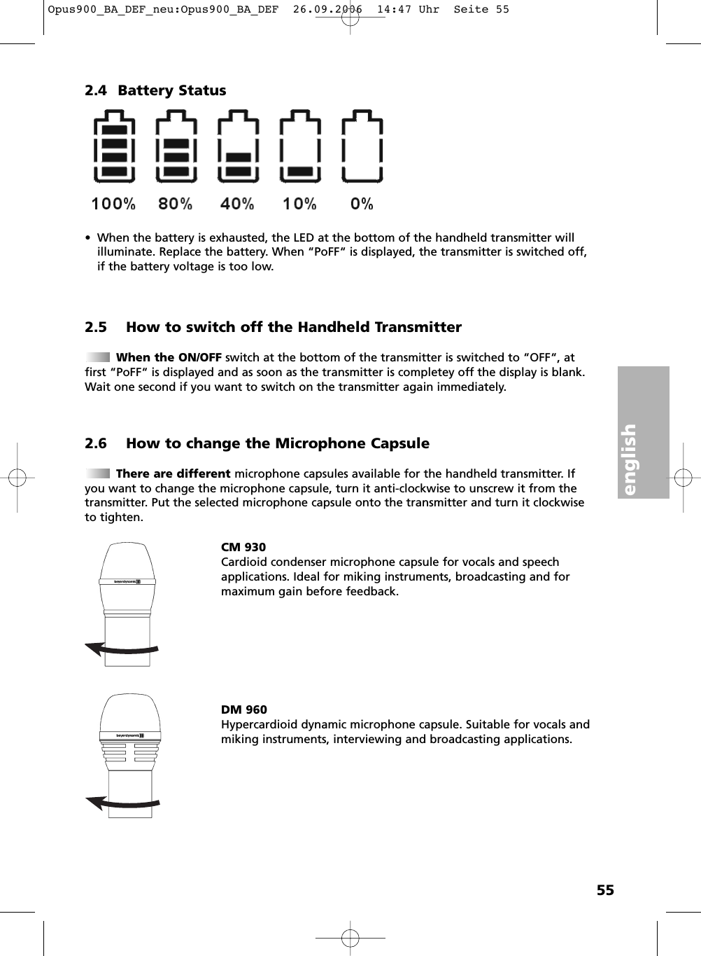 english552.4 Battery Status&bull; When the battery is exhausted, the LED at the bottom of the handheld transmitter will illuminate. Replace the battery. When &ldquo;PoFF&ldquo; is displayed, the transmitter is switched off,if the battery voltage is too low.2.5 How to switch off the Handheld TransmitterWhen the ON/OFF switch at the bottom of the transmitter is switched to &ldquo;OFF&ldquo;, atfirst &ldquo;PoFF&ldquo; is displayed and as soon as the transmitter is completey off the display is blank.Wait one second if you want to switch on the transmitter again immediately.2.6 How to change the Microphone CapsuleThere are different microphone capsules available for the handheld transmitter. Ifyou want to change the microphone capsule, turn it anti-clockwise to unscrew it from thetransmitter. Put the selected microphone capsule onto the transmitter and turn it clockwiseto tighten. CM 930Cardioid condenser microphone capsule for vocals and speech applications. Ideal for miking instruments, broadcasting and formaximum gain before feedback.DM 960Hypercardioid dynamic microphone capsule. Suitable for vocals andmiking instruments, interviewing and broadcasting applications. Opus900_BA_DEF_neu:Opus900_BA_DEF  26.09.2006  14:47 Uhr  Seite 55