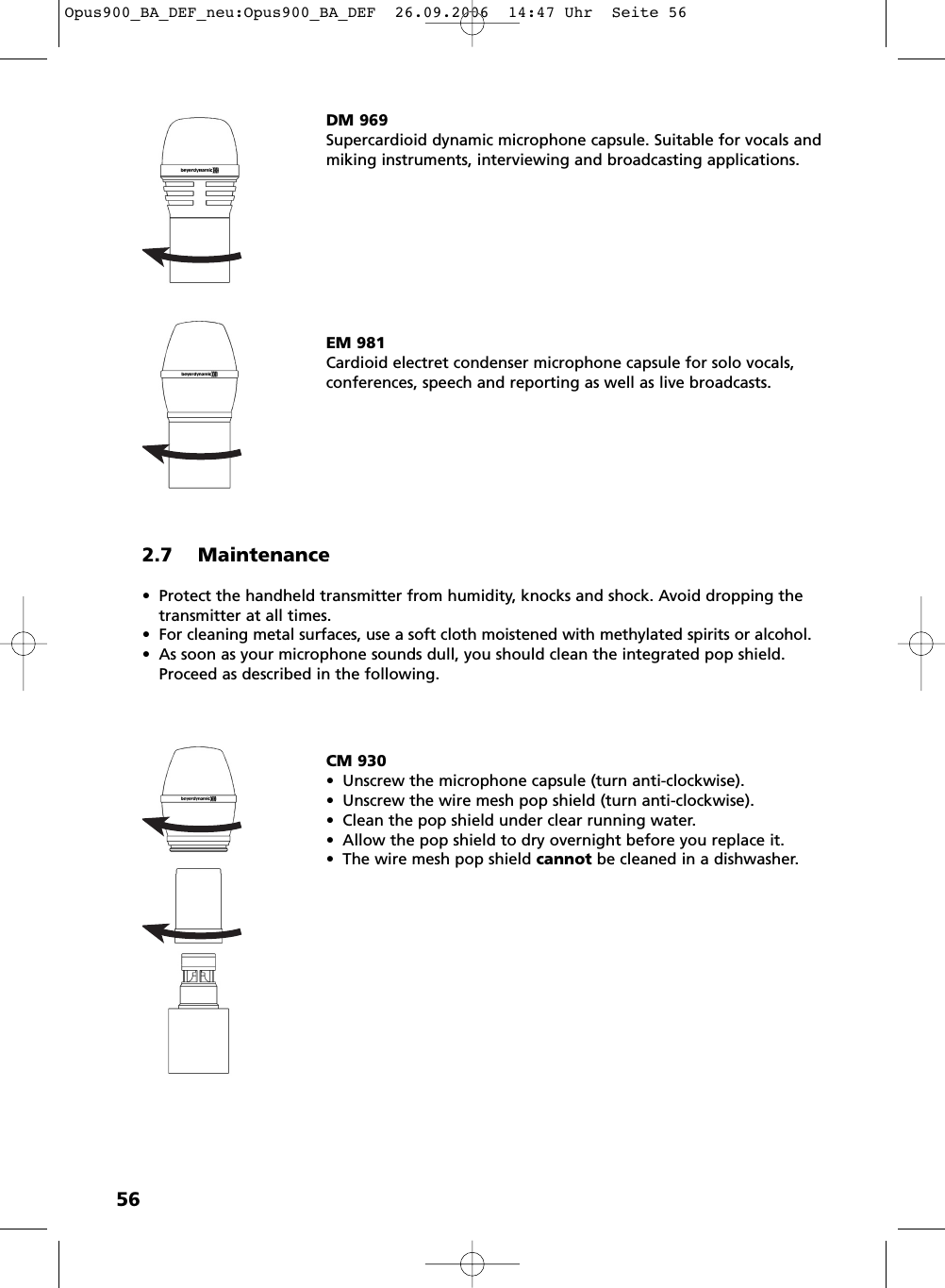 562.7 Maintenance&bull; Protect the handheld transmitter from humidity, knocks and shock. Avoid dropping thetransmitter at all times.&bull; For cleaning metal surfaces, use a soft cloth moistened with methylated spirits or alcohol.&bull; As soon as your microphone sounds dull, you should clean the integrated pop shield.Proceed as described in the following.DM 969Supercardioid dynamic microphone capsule. Suitable for vocals andmiking instruments, interviewing and broadcasting applications. EM 981Cardioid electret condenser microphone capsule for solo vocals,conferences, speech and reporting as well as live broadcasts.CM 930&bull; Unscrew the microphone capsule (turn anti-clockwise). &bull; Unscrew the wire mesh pop shield (turn anti-clockwise). &bull; Clean the pop shield under clear running water. &bull; Allow the pop shield to dry overnight before you replace it.&bull; The wire mesh pop shield cannot be cleaned in a dishwasher. Opus900_BA_DEF_neu:Opus900_BA_DEF  26.09.2006  14:47 Uhr  Seite 56