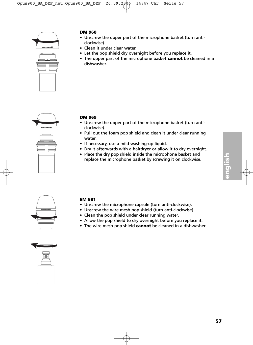 english57DM 960&bull; Unscrew the upper part of the microphone basket (turn anti-clockwise).&bull; Clean it under clear water.&bull; Let the pop shield dry overnight before you replace it.&bull; The upper part of the microphone basket cannot be cleaned in adishwasher. EM 981&bull; Unscrew the microphone capsule (turn anti-clockwise). &bull; Unscrew the wire mesh pop shield (turn anti-clockwise). &bull; Clean the pop shield under clear running water. &bull; Allow the pop shield to dry overnight before you replace it.&bull; The wire mesh pop shield cannot be cleaned in a dishwasher. DM 969&bull; Unscrew the upper part of the microphone basket (turn anti-clockwise).&bull; Pull out the foam pop shield and clean it under clear runningwater.&bull; If necessary, use a mild washing-up liquid. &bull; Dry it afterwards with a hairdryer or allow it to dry overnight.&bull; Place the dry pop shield inside the microphone basket andreplace the microphone basket by screwing it on clockwise.Opus900_BA_DEF_neu:Opus900_BA_DEF  26.09.2006  14:47 Uhr  Seite 57
