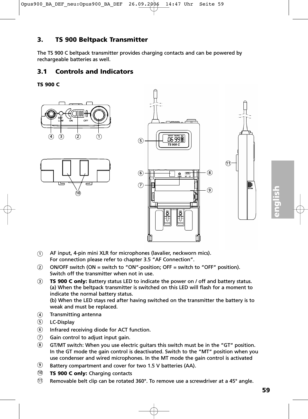 english593. TS 900 Beltpack TransmitterThe TS 900 C beltpack transmitter provides charging contacts and can be powered by rechargeable batteries as well. 3.1 Controls and IndicatorsAF input, 4-pin mini XLR for microphones (lavalier, neckworn mics). For connection please refer to chapter 3.5 &ldquo;AF Connection&rdquo;. ON/OFF switch (ON = switch to &ldquo;ON&ldquo;-position; OFF = switch to &ldquo;OFF&ldquo; position).Switch off the transmitter when not in use.TS 900 C only: Battery status LED to indicate the power on / off and battery status.(a) When the beltpack transmitter is switched on this LED will flash for a moment toindicate the normal battery status.(b) When the LED stays red after having switched on the transmitter the battery is toweak and must be replaced.Transmitting antennaLC-DisplayInfrared receiving diode for ACT function.Gain control to adjust input gain.GT/MT switch: When you use electric guitars this switch must be in the &ldquo;GT&ldquo; position. In the GT mode the gain control is deactivated. Switch to the &ldquo;MT&ldquo; position when youuse condenser and wired microphones. In the MT mode the gain control is activatedBattery compartment and cover for two 1.5 V batteries (AA).TS 900 C only: Charging contactsRemovable belt clip can be rotated 360&deg;. To remove use a screwdriver at a 45&deg; angle.TS 900 C15234678911101234567891011Opus900_BA_DEF_neu:Opus900_BA_DEF  26.09.2006  14:47 Uhr  Seite 59
