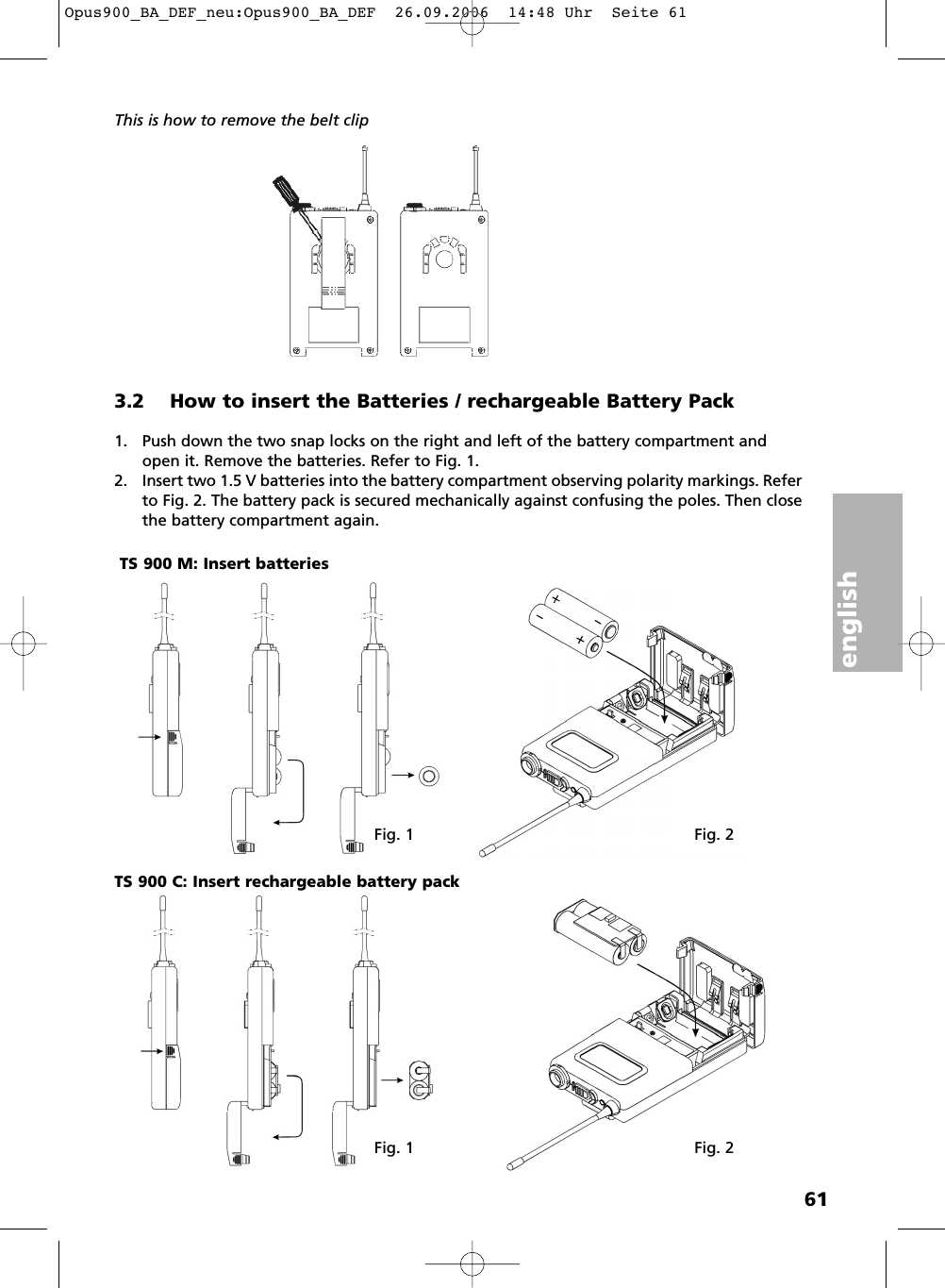 english61This is how to remove the belt clip3.2 How to insert the Batteries / rechargeable Battery Pack1. Push down the two snap locks on the right and left of the battery compartment andopen it. Remove the batteries. Refer to Fig. 1.2. Insert two 1.5 V batteries into the battery compartment observing polarity markings. Referto Fig. 2. The battery pack is secured mechanically against confusing the poles. Then closethe battery compartment again.Fig. 1 Fig. 2Fig. 1 Fig. 2TS 900 M: Insert batteriesTS 900 C: Insert rechargeable battery packOpus900_BA_DEF_neu:Opus900_BA_DEF  26.09.2006  14:48 Uhr  Seite 61