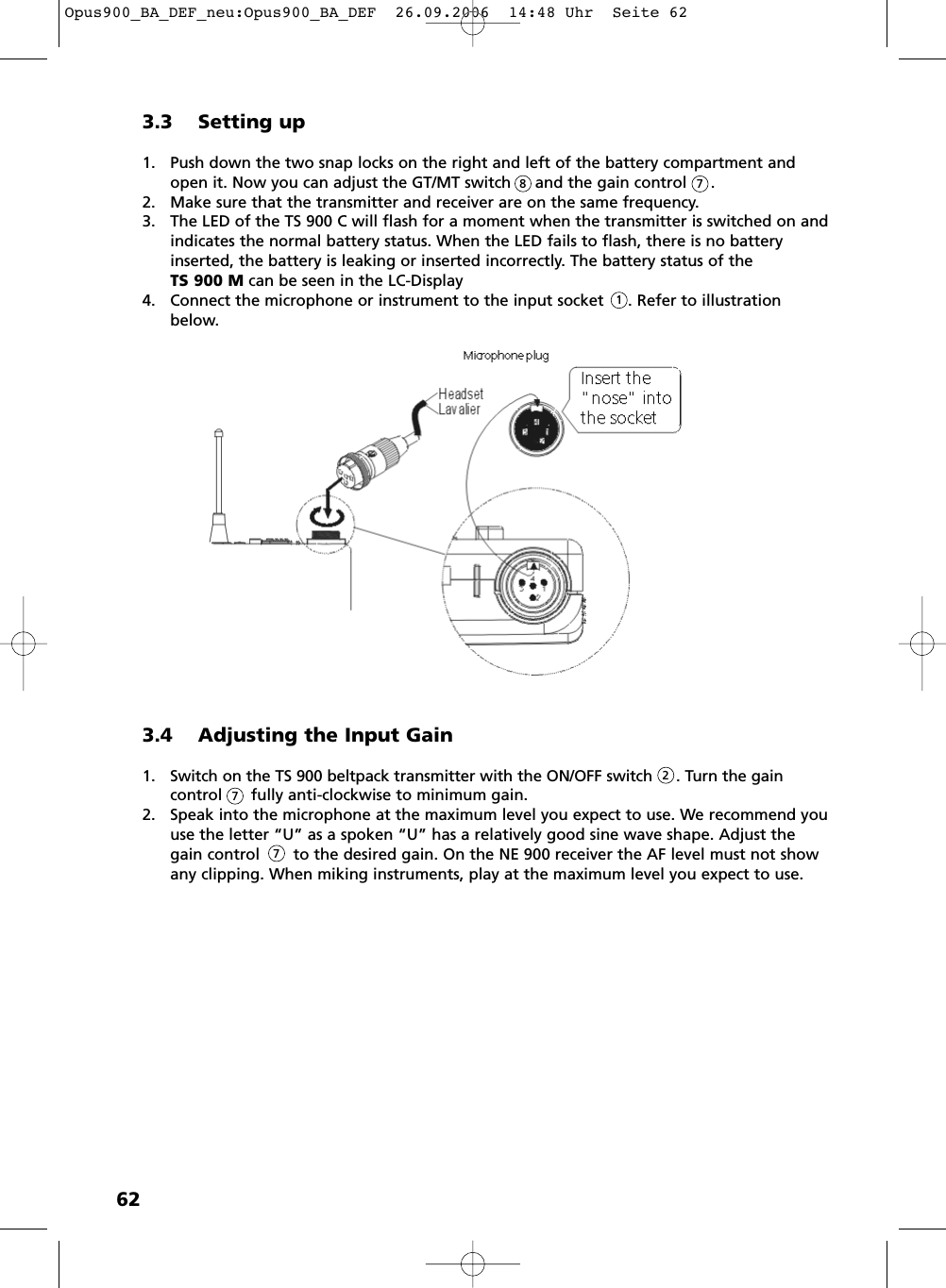 623.3 Setting up1. Push down the two snap locks on the right and left of the battery compartment andopen it. Now you can adjust the GT/MT switch     and the gain control     .2. Make sure that the transmitter and receiver are on the same frequency.3. The LED of the TS 900 C will flash for a moment when the transmitter is switched on and indicates the normal battery status. When the LED fails to flash, there is no batteryinserted, the battery is leaking or inserted incorrectly. The battery status of the TS 900 M can be seen in the LC-Display4. Connect the microphone or instrument to the input socket     . Refer to illustrationbelow.8713.4 Adjusting the Input Gain1. Switch on the TS 900 beltpack transmitter with the ON/OFF switch     . Turn the gain control fully anti-clockwise to minimum gain.2. Speak into the microphone at the maximum level you expect to use. We recommend youuse the letter &ldquo;U&rdquo; as a spoken &ldquo;U&rdquo; has a relatively good sine wave shape. Adjust thegain control       to the desired gain. On the NE 900 receiver the AF level must not showany clipping. When miking instruments, play at the maximum level you expect to use.277Opus900_BA_DEF_neu:Opus900_BA_DEF  26.09.2006  14:48 Uhr  Seite 62