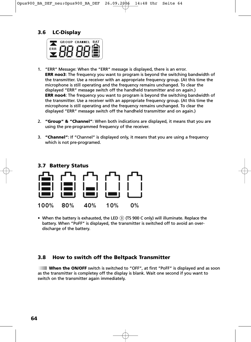 643.6 LC-Display1. &ldquo;ERR&ldquo; Message: When the &ldquo;ERR&ldquo; message is displayed, there is an error.ERR noo3: The frequency you want to program is beyond the switching bandwidth ofthe transmitter. Use a receiver with an appropriate frequency group. (At this time themicrophone is still operating and the frequency remains unchanged. To clear the displayed &ldquo;ERR&ldquo; message switch off the handheld transmitter and on again.)ERR noo4: The frequency you want to program is beyond the switching bandwidth ofthe transmitter. Use a receiver with an appropriate frequency group. (At this time themicrophone is still operating and the frequency remains unchanged. To clear the displayed &ldquo;ERR&ldquo; message switch off the handheld transmitter and on again.)2. &ldquo;Group&ldquo; &amp; &ldquo;Channel&ldquo;: When both indications are displayed, it means that you areusing the pre-programmed frequency of the receiver.3. &ldquo;Channel&ldquo;: If &ldquo;Channel&ldquo; is displayed only, it means that you are using a frequencywhich is not pre-programed. 3.7 Battery Status&bull; When the battery is exhausted, the LED      (TS 900 C only) will illuminate. Replace the battery. When &ldquo;PoFF&ldquo; is displayed, the transmitter is switched off to avoid an over-discharge of the battery.3.8 How to switch off the Beltpack TransmitterWhen the ON/OFF switch is switched to &ldquo;OFF&ldquo;, at first &ldquo;PoFF&ldquo; is displayed and as soonas the transmitter is completey off the display is blank. Wait one second if you want toswitch on the transmitter again immediately.3Opus900_BA_DEF_neu:Opus900_BA_DEF  26.09.2006  14:48 Uhr  Seite 64