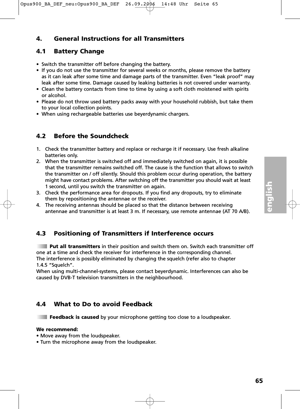 english654. General Instructions for all Transmitters4.1 Battery Change&bull; Switch the transmitter off before changing the battery.&bull; If you do not use the transmitter for several weeks or months, please remove the batteryas it can leak after some time and damage parts of the transmitter. Even &ldquo;leak proof&rdquo; mayleak after some time. Damage caused by leaking batteries is not covered under warranty.&bull; Clean the battery contacts from time to time by using a soft cloth moistened with spiritsor alcohol.&bull; Please do not throw used battery packs away with your household rubbish, but take themto your local collection points.&bull; When using rechargeable batteries use beyerdynamic chargers.4.2 Before the Soundcheck1. Check the transmitter battery and replace or recharge it if necessary. Use fresh alkalinebatteries only.2. When the transmitter is switched off and immediately switched on again, it is possiblethat the transmitter remains switched off. The cause is the function that allows to switchthe transmitter on / off silently. Should this problem occur during operation, the batterymight have contact problems. After switching off the transmitter you should wait at least1 second, until you switch the transmitter on again.3. Check the performance area for dropouts. If you find any dropouts, try to eliminatethem by repositioning the antennae or the receiver.4. The receiving antennas should be placed so that the distance between receiving antennae and transmitter is at least 3 m. If necessary, use remote antennae (AT 70 A/B). 4.3 Positioning of Transmitters if Interference occursPut all transmitters in their position and switch them on. Switch each transmitter offone at a time and check the receiver for interference in the corresponding channel. The interference is possibly eliminated by changing the squelch (refer also to chapter 1.4.5 &ldquo;Squelch&rdquo;.When using multi-channel-systems, please contact beyerdynamic. Interferences can also becaused by DVB-T television transmitters in the neighbourhood.4.4 What to Do to avoid FeedbackFeedback is caused by your microphone getting too close to a loudspeaker.We recommend:&bull; Move away from the loudspeaker.&bull; Turn the microphone away from the loudspeaker.Opus900_BA_DEF_neu:Opus900_BA_DEF  26.09.2006  14:48 Uhr  Seite 65