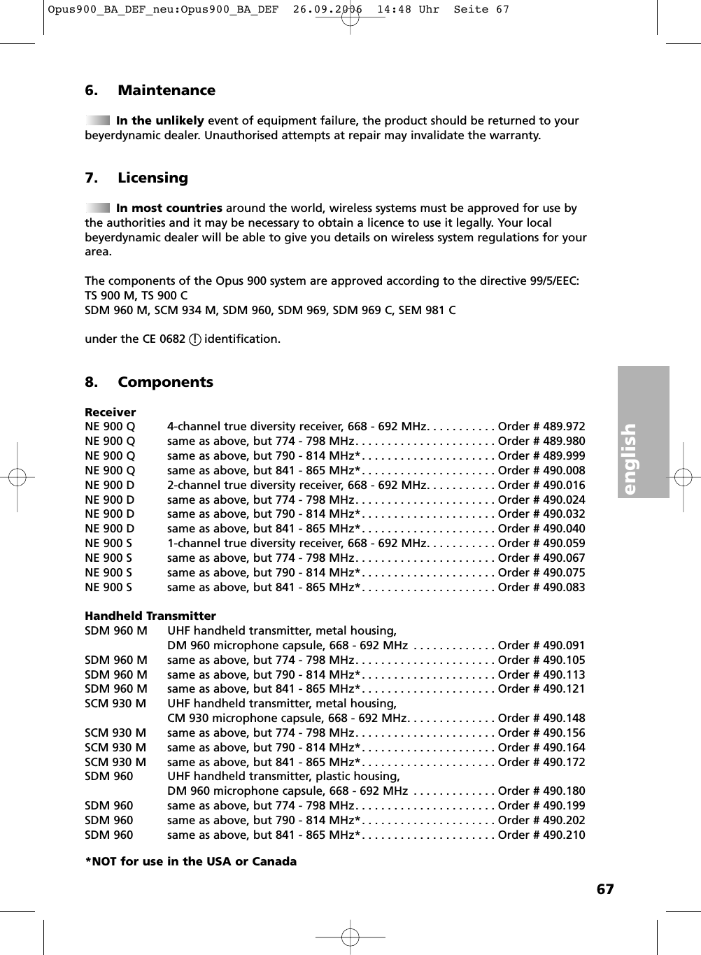 english676. MaintenanceIn the unlikely event of equipment failure, the product should be returned to your beyerdynamic dealer. Unauthorised attempts at repair may invalidate the warranty.7. Licensing In most countries around the world, wireless systems must be approved for use by the authorities and it may be necessary to obtain a licence to use it legally. Your local beyerdynamic dealer will be able to give you details on wireless system regulations for yourarea.The components of the Opus 900 system are approved according to the directive 99/5/EEC:TS 900 M, TS 900 CSDM 960 M, SCM 934 M, SDM 960, SDM 969, SDM 969 C, SEM 981 C under the CE 0682  !  identification.8. ComponentsReceiverNE 900 Q 4-channel true diversity receiver, 668 - 692 MHz. . . . . . . . . . . Order # 489.972NE 900 Q same as above, but 774 - 798 MHz. . . . . . . . . . . . . . . . . . . . . . Order # 489.980NE 900 Q same as above, but 790 - 814 MHz*. . . . . . . . . . . . . . . . . . . . . Order # 489.999NE 900 Q same as above, but 841 - 865 MHz*. . . . . . . . . . . . . . . . . . . . . Order # 490.008NE 900 D 2-channel true diversity receiver, 668 - 692 MHz. . . . . . . . . . . Order # 490.016NE 900 D same as above, but 774 - 798 MHz. . . . . . . . . . . . . . . . . . . . . . Order # 490.024NE 900 D same as above, but 790 - 814 MHz*. . . . . . . . . . . . . . . . . . . . . Order # 490.032NE 900 D same as above, but 841 - 865 MHz*. . . . . . . . . . . . . . . . . . . . . Order # 490.040NE 900 S 1-channel true diversity receiver, 668 - 692 MHz. . . . . . . . . . . Order # 490.059NE 900 S same as above, but 774 - 798 MHz. . . . . . . . . . . . . . . . . . . . . . Order # 490.067NE 900 S same as above, but 790 - 814 MHz*. . . . . . . . . . . . . . . . . . . . . Order # 490.075NE 900 S same as above, but 841 - 865 MHz*. . . . . . . . . . . . . . . . . . . . . Order # 490.083Handheld TransmitterSDM 960 M UHF handheld transmitter, metal housing, DM 960 microphone capsule, 668 - 692 MHz . . . . . . . . . . . . . Order # 490.091SDM 960 M same as above, but 774 - 798 MHz. . . . . . . . . . . . . . . . . . . . . . Order # 490.105SDM 960 M same as above, but 790 - 814 MHz*. . . . . . . . . . . . . . . . . . . . . Order # 490.113SDM 960 M same as above, but 841 - 865 MHz*. . . . . . . . . . . . . . . . . . . . . Order # 490.121SCM 930 M UHF handheld transmitter, metal housing,CM 930 microphone capsule, 668 - 692 MHz. . . . . . . . . . . . . . Order # 490.148SCM 930 M same as above, but 774 - 798 MHz. . . . . . . . . . . . . . . . . . . . . . Order # 490.156SCM 930 M same as above, but 790 - 814 MHz*. . . . . . . . . . . . . . . . . . . . . Order # 490.164SCM 930 M same as above, but 841 - 865 MHz*. . . . . . . . . . . . . . . . . . . . . Order # 490.172SDM 960 UHF handheld transmitter, plastic housing, DM 960 microphone capsule, 668 - 692 MHz . . . . . . . . . . . . . Order # 490.180SDM 960 same as above, but 774 - 798 MHz. . . . . . . . . . . . . . . . . . . . . . Order # 490.199SDM 960 same as above, but 790 - 814 MHz*. . . . . . . . . . . . . . . . . . . . . Order # 490.202SDM 960 same as above, but 841 - 865 MHz*. . . . . . . . . . . . . . . . . . . . . Order # 490.210*NOT for use in the USA or CanadaOpus900_BA_DEF_neu:Opus900_BA_DEF  26.09.2006  14:48 Uhr  Seite 67