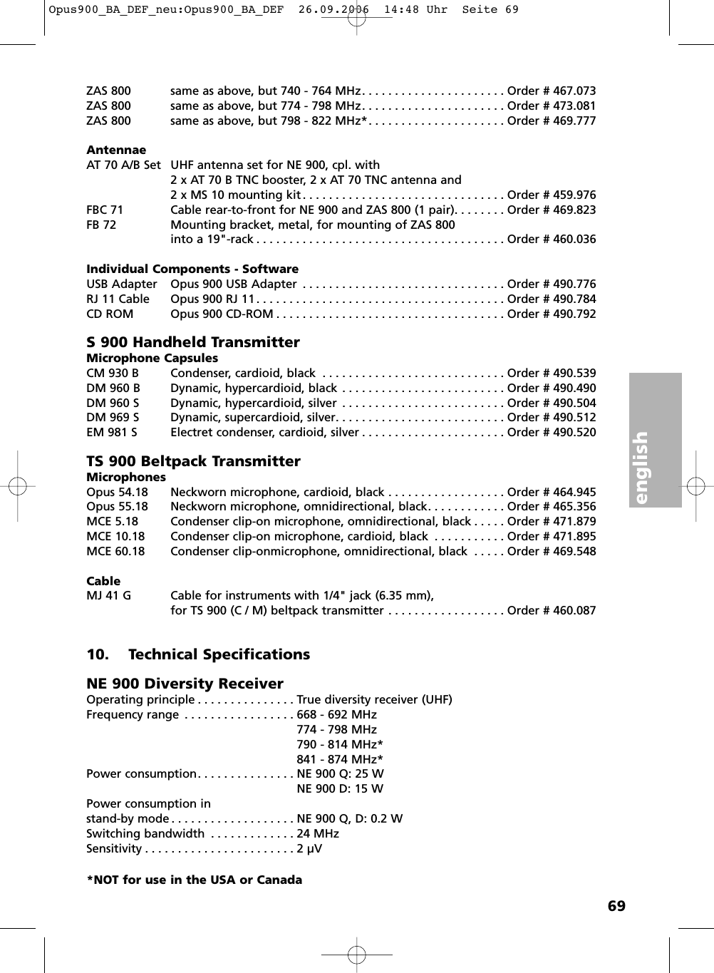 english69ZAS 800 same as above, but 740 - 764 MHz. . . . . . . . . . . . . . . . . . . . . . Order # 467.073ZAS 800 same as above, but 774 - 798 MHz. . . . . . . . . . . . . . . . . . . . . . Order # 473.081ZAS 800 same as above, but 798 - 822 MHz*. . . . . . . . . . . . . . . . . . . . . Order # 469.777AntennaeAT 70 A/B Set UHF antenna set for NE 900, cpl. with2 x AT 70 B TNC booster, 2 x AT 70 TNC antenna and2 x MS 10 mounting kit . . . . . . . . . . . . . . . . . . . . . . . . . . . . . . . Order # 459.976FBC 71 Cable rear-to-front for NE 900 and ZAS 800 (1 pair). . . . . . . . Order # 469.823FB 72 Mounting bracket, metal, for mounting of ZAS 800into a 19"-rack . . . . . . . . . . . . . . . . . . . . . . . . . . . . . . . . . . . . . . Order # 460.036Individual Components - SoftwareUSB Adapter Opus 900 USB Adapter . . . . . . . . . . . . . . . . . . . . . . . . . . . . . . . Order # 490.776RJ 11 Cable Opus 900 RJ 11. . . . . . . . . . . . . . . . . . . . . . . . . . . . . . . . . . . . . . Order # 490.784CD ROM Opus 900 CD-ROM . . . . . . . . . . . . . . . . . . . . . . . . . . . . . . . . . . . Order # 490.792S 900 Handheld TransmitterMicrophone CapsulesCM 930 B Condenser, cardioid, black . . . . . . . . . . . . . . . . . . . . . . . . . . . . Order # 490.539DM 960 B Dynamic, hypercardioid, black . . . . . . . . . . . . . . . . . . . . . . . . . Order # 490.490DM 960 S Dynamic, hypercardioid, silver . . . . . . . . . . . . . . . . . . . . . . . . . Order # 490.504DM 969 S Dynamic, supercardioid, silver. . . . . . . . . . . . . . . . . . . . . . . . . . Order # 490.512EM 981 S Electret condenser, cardioid, silver . . . . . . . . . . . . . . . . . . . . . . Order # 490.520TS 900 Beltpack TransmitterMicrophonesOpus 54.18 Neckworn microphone, cardioid, black . . . . . . . . . . . . . . . . . . Order # 464.945Opus 55.18 Neckworn microphone, omnidirectional, black. . . . . . . . . . . . Order # 465.356MCE 5.18 Condenser clip-on microphone, omnidirectional, black . . . . . Order # 471.879MCE 10.18 Condenser clip-on microphone, cardioid, black . . . . . . . . . . . Order # 471.895MCE 60.18 Condenser clip-onmicrophone, omnidirectional, black . . . . . Order # 469.548CableMJ 41 G Cable for instruments with 1/4" jack (6.35 mm),for TS 900 (C / M) beltpack transmitter . . . . . . . . . . . . . . . . . . Order # 460.08710. Technical SpecificationsNE 900 Diversity ReceiverOperating principle . . . . . . . . . . . . . . . True diversity receiver (UHF)Frequency range . . . . . . . . . . . . . . . . . 668 - 692 MHz774 - 798 MHz790 - 814 MHz*841 - 874 MHz*Power consumption. . . . . . . . . . . . . . . NE 900 Q: 25 WNE 900 D: 15 WPower consumption in stand-by mode . . . . . . . . . . . . . . . . . . . NE 900 Q, D: 0.2 WSwitching bandwidth . . . . . . . . . . . . . 24 MHzSensitivity . . . . . . . . . . . . . . . . . . . . . . . 2 &micro;V*NOT for use in the USA or CanadaOpus900_BA_DEF_neu:Opus900_BA_DEF  26.09.2006  14:48 Uhr  Seite 69