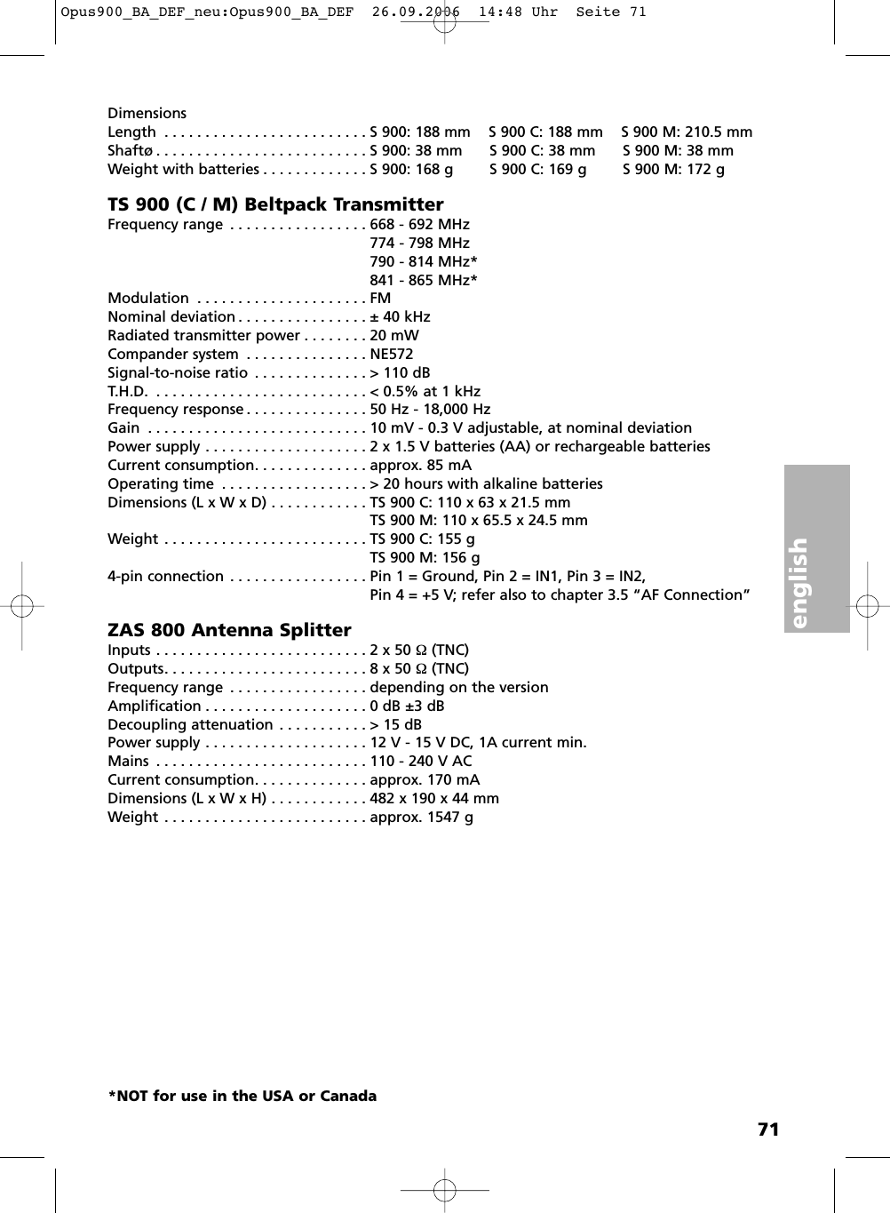 english71DimensionsLength . . . . . . . . . . . . . . . . . . . . . . . . . S 900: 188 mm    S 900 C: 188 mm    S 900 M: 210.5 mmShaft&oslash; . . . . . . . . . . . . . . . . . . . . . . . . . . S 900: 38 mm      S 900 C: 38 mm      S 900 M: 38 mmWeight with batteries . . . . . . . . . . . . . S 900: 168 g        S 900 C: 169 g        S 900 M: 172 gTS 900 (C / M) Beltpack TransmitterFrequency range . . . . . . . . . . . . . . . . . 668 - 692 MHz774 - 798 MHz790 - 814 MHz*841 - 865 MHz*Modulation . . . . . . . . . . . . . . . . . . . . . FMNominal deviation . . . . . . . . . . . . . . . . &plusmn; 40 kHzRadiated transmitter power . . . . . . . . 20 mWCompander system . . . . . . . . . . . . . . . NE572Signal-to-noise ratio . . . . . . . . . . . . . . > 110 dBT.H.D. . . . . . . . . . . . . . . . . . . . . . . . . . . < 0.5% at 1 kHzFrequency response . . . . . . . . . . . . . . . 50 Hz - 18,000 HzGain . . . . . . . . . . . . . . . . . . . . . . . . . . . 10 mV - 0.3 V adjustable, at nominal deviationPower supply . . . . . . . . . . . . . . . . . . . . 2 x 1.5 V batteries (AA) or rechargeable batteries Current consumption. . . . . . . . . . . . . . approx. 85 mAOperating time . . . . . . . . . . . . . . . . . . > 20 hours with alkaline batteriesDimensions (L x W x D) . . . . . . . . . . . . TS 900 C: 110 x 63 x 21.5 mmTS 900 M: 110 x 65.5 x 24.5 mmWeight . . . . . . . . . . . . . . . . . . . . . . . . . TS 900 C: 155 g TS 900 M: 156 g4-pin connection . . . . . . . . . . . . . . . . . Pin 1 = Ground, Pin 2 = IN1, Pin 3 = IN2,Pin 4 = +5 V; refer also to chapter 3.5 &ldquo;AF Connection&rdquo;ZAS 800 Antenna SplitterInputs . . . . . . . . . . . . . . . . . . . . . . . . . . 2 x 50 &Omega; (TNC)Outputs. . . . . . . . . . . . . . . . . . . . . . . . . 8 x 50 &Omega; (TNC)Frequency range . . . . . . . . . . . . . . . . . depending on the versionAmplification . . . . . . . . . . . . . . . . . . . . 0 dB &plusmn;3 dBDecoupling attenuation . . . . . . . . . . . > 15 dBPower supply . . . . . . . . . . . . . . . . . . . . 12 V - 15 V DC, 1A current min.Mains . . . . . . . . . . . . . . . . . . . . . . . . . . 110 - 240 V ACCurrent consumption. . . . . . . . . . . . . . approx. 170 mADimensions (L x W x H) . . . . . . . . . . . . 482 x 190 x 44 mmWeight . . . . . . . . . . . . . . . . . . . . . . . . . approx. 1547 g*NOT for use in the USA or CanadaOpus900_BA_DEF_neu:Opus900_BA_DEF  26.09.2006  14:48 Uhr  Seite 71