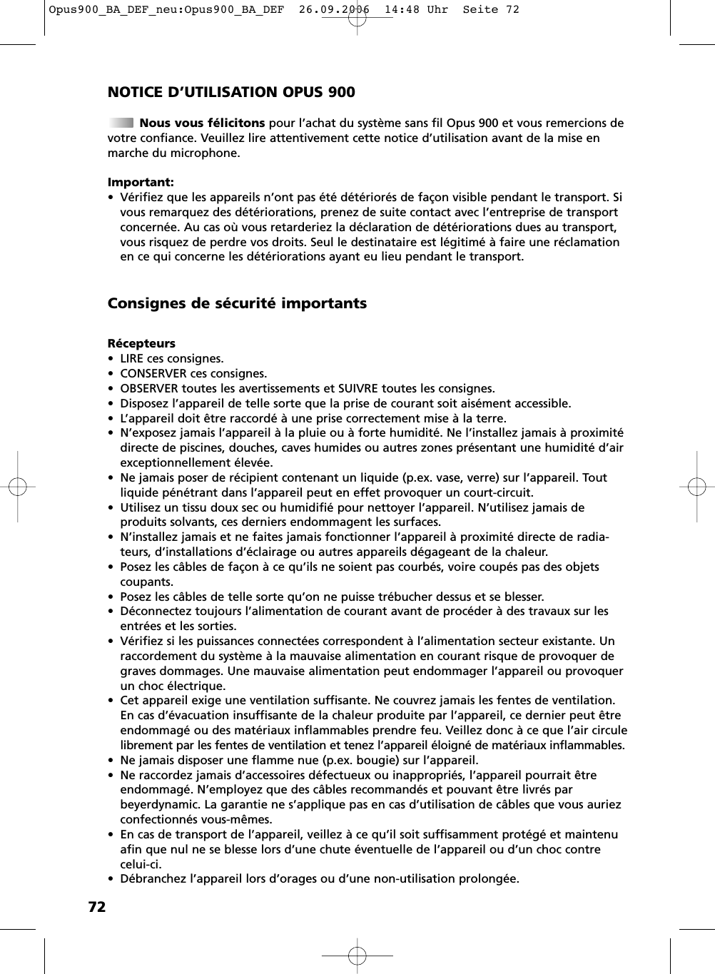 72NOTICE D&rsquo;UTILISATION OPUS 900Nous vous f&eacute;licitons pour l&rsquo;achat du syst&egrave;me sans fil Opus 900 et vous remercions devotre confiance. Veuillez lire attentivement cette notice d&rsquo;utilisation avant de la mise enmarche du microphone.Important:&bull; V&eacute;rifiez que les appareils n&rsquo;ont pas &eacute;t&eacute; d&eacute;t&eacute;rior&eacute;s de fa&ccedil;on visible pendant le transport. Sivous remarquez des d&eacute;t&eacute;riorations, prenez de suite contact avec l&rsquo;entreprise de transportconcern&eacute;e. Au cas o&ugrave; vous retarderiez la d&eacute;claration de d&eacute;t&eacute;riorations dues au transport,vous risquez de perdre vos droits. Seul le destinataire est l&eacute;gitim&eacute; &agrave; faire une r&eacute;clamationen ce qui concerne les d&eacute;t&eacute;riorations ayant eu lieu pendant le transport.R&eacute;cepteurs&bull; LIRE ces consignes.&bull; CONSERVER ces consignes.&bull; OBSERVER toutes les avertissements et SUIVRE toutes les consignes.&bull; Disposez l&rsquo;appareil de telle sorte que la prise de courant soit ais&eacute;ment accessible.&bull; L&rsquo;appareil doit &ecirc;tre raccord&eacute; &agrave; une prise correctement mise &agrave; la terre.&bull; N&rsquo;exposez jamais l&rsquo;appareil &agrave; la pluie ou &agrave; forte humidit&eacute;. Ne l&rsquo;installez jamais &agrave; proximit&eacute;directe de piscines, douches, caves humides ou autres zones pr&eacute;sentant une humidit&eacute; d&rsquo;airexceptionnellement &eacute;lev&eacute;e.&bull; Ne jamais poser de r&eacute;cipient contenant un liquide (p.ex. vase, verre) sur l&rsquo;appareil. Toutliquide p&eacute;n&eacute;trant dans l&rsquo;appareil peut en effet provoquer un court-circuit.&bull; Utilisez un tissu doux sec ou humidifi&eacute; pour nettoyer l&rsquo;appareil. N&rsquo;utilisez jamais de produits solvants, ces derniers endommagent les surfaces.&bull; N&rsquo;installez jamais et ne faites jamais fonctionner l&rsquo;appareil &agrave; proximit&eacute; directe de radia-teurs, d&rsquo;installations d&rsquo;&eacute;clairage ou autres appareils d&eacute;gageant de la chaleur.&bull; Posez les c&acirc;bles de fa&ccedil;on &agrave; ce qu&rsquo;ils ne soient pas courb&eacute;s, voire coup&eacute;s pas des objets coupants.&bull; Posez les c&acirc;bles de telle sorte qu&rsquo;on ne puisse tr&eacute;bucher dessus et se blesser.&bull; D&eacute;connectez toujours l&rsquo;alimentation de courant avant de proc&eacute;der &agrave; des travaux sur lesentr&eacute;es et les sorties.&bull; V&eacute;rifiez si les puissances connect&eacute;es correspondent &agrave; l&rsquo;alimentation secteur existante. Unraccordement du syst&egrave;me &agrave; la mauvaise alimentation en courant risque de provoquer degraves dommages. Une mauvaise alimentation peut endommager l&rsquo;appareil ou provoquerun choc &eacute;lectrique.&bull; Cet appareil exige une ventilation suffisante. Ne couvrez jamais les fentes de ventilation.En cas d&rsquo;&eacute;vacuation insuffisante de la chaleur produite par l&rsquo;appareil, ce dernier peut &ecirc;treendommag&eacute; ou des mat&eacute;riaux inflammables prendre feu. Veillez donc &agrave; ce que l&rsquo;air circulelibrement par les fentes de ventilation et tenez l&rsquo;appareil &eacute;loign&eacute; de mat&eacute;riaux inflammables.&bull; Ne jamais disposer une flamme nue (p.ex. bougie) sur l&rsquo;appareil.&bull; Ne raccordez jamais d&rsquo;accessoires d&eacute;fectueux ou inappropri&eacute;s, l&rsquo;appareil pourrait &ecirc;treendommag&eacute;. N&rsquo;employez que des c&acirc;bles recommand&eacute;s et pouvant &ecirc;tre livr&eacute;s par beyerdynamic. La garantie ne s&rsquo;applique pas en cas d&rsquo;utilisation de c&acirc;bles que vous auriezconfectionn&eacute;s vous-m&ecirc;mes.&bull; En cas de transport de l&rsquo;appareil, veillez &agrave; ce qu&rsquo;il soit suffisamment prot&eacute;g&eacute; et maintenuafin que nul ne se blesse lors d&rsquo;une chute &eacute;ventuelle de l&rsquo;appareil ou d&rsquo;un choc contrecelui-ci.&bull; D&eacute;branchez l&rsquo;appareil lors d&rsquo;orages ou d&rsquo;une non-utilisation prolong&eacute;e.Consignes de s&eacute;curit&eacute; importantsOpus900_BA_DEF_neu:Opus900_BA_DEF  26.09.2006  14:48 Uhr  Seite 72