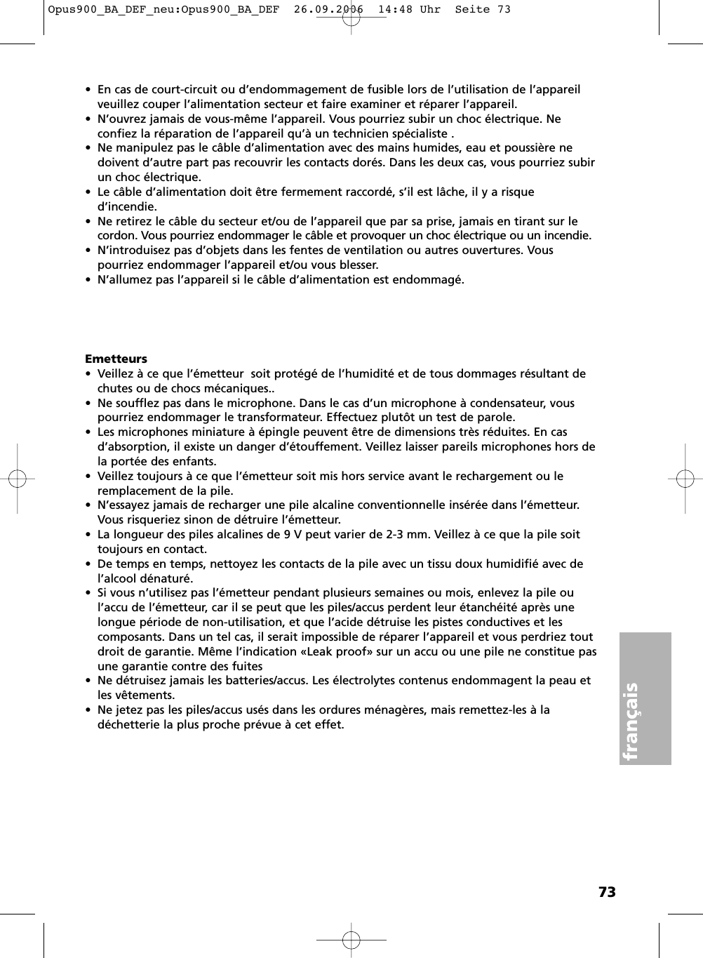 73fran&ccedil;ais&bull; En cas de court-circuit ou d&rsquo;endommagement de fusible lors de l&rsquo;utilisation de l&rsquo;appareilveuillez couper l&rsquo;alimentation secteur et faire examiner et r&eacute;parer l&rsquo;appareil. &bull; N&rsquo;ouvrez jamais de vous-m&ecirc;me l&rsquo;appareil. Vous pourriez subir un choc &eacute;lectrique. Ne confiez la r&eacute;paration de l&rsquo;appareil qu&rsquo;&agrave; un technicien sp&eacute;cialiste .&bull; Ne manipulez pas le c&acirc;ble d&rsquo;alimentation avec des mains humides, eau et poussi&egrave;re nedoivent d&rsquo;autre part pas recouvrir les contacts dor&eacute;s. Dans les deux cas, vous pourriez subirun choc &eacute;lectrique.&bull; Le c&acirc;ble d&rsquo;alimentation doit &ecirc;tre fermement raccord&eacute;, s&rsquo;il est l&acirc;che, il y a risque d&rsquo;incendie.&bull; Ne retirez le c&acirc;ble du secteur et/ou de l&rsquo;appareil que par sa prise, jamais en tirant sur lecordon. Vous pourriez endommager le c&acirc;ble et provoquer un choc &eacute;lectrique ou un incendie.&bull; N&rsquo;introduisez pas d&rsquo;objets dans les fentes de ventilation ou autres ouvertures. Vous pourriez endommager l&rsquo;appareil et/ou vous blesser.&bull; N&rsquo;allumez pas l&rsquo;appareil si le c&acirc;ble d&rsquo;alimentation est endommag&eacute;.Emetteurs&bull;  Veillez &agrave; ce que l&rsquo;&eacute;metteur  soit prot&eacute;g&eacute; de l&rsquo;humidit&eacute; et de tous dommages r&eacute;sultant dechutes ou de chocs m&eacute;caniques..&bull;  Ne soufflez pas dans le microphone. Dans le cas d&rsquo;un microphone &agrave; condensateur, vouspourriez endommager le transformateur. Effectuez plut&ocirc;t un test de parole.&bull;  Les microphones miniature &agrave; &eacute;pingle peuvent &ecirc;tre de dimensions tr&egrave;s r&eacute;duites. En casd&rsquo;absorption, il existe un danger d&rsquo;&eacute;touffement. Veillez laisser pareils microphones hors dela port&eacute;e des enfants.&bull; Veillez toujours &agrave; ce que l&rsquo;&eacute;metteur soit mis hors service avant le rechargement ou le remplacement de la pile.&bull; N&rsquo;essayez jamais de recharger une pile alcaline conventionnelle ins&eacute;r&eacute;e dans l&rsquo;&eacute;metteur.Vous risqueriez sinon de d&eacute;truire l&rsquo;&eacute;metteur.&bull; La longueur des piles alcalines de 9 V peut varier de 2-3 mm. Veillez &agrave; ce que la pile soittoujours en contact.&bull; De temps en temps, nettoyez les contacts de la pile avec un tissu doux humidifi&eacute; avec del&rsquo;alcool d&eacute;natur&eacute;.&bull; Si vous n&rsquo;utilisez pas l&rsquo;&eacute;metteur pendant plusieurs semaines ou mois, enlevez la pile oul&rsquo;accu de l&rsquo;&eacute;metteur, car il se peut que les piles/accus perdent leur &eacute;tanch&eacute;it&eacute; apr&egrave;s unelongue p&eacute;riode de non-utilisation, et que l&rsquo;acide d&eacute;truise les pistes conductives et les composants. Dans un tel cas, il serait impossible de r&eacute;parer l&rsquo;appareil et vous perdriez toutdroit de garantie. M&ecirc;me l&rsquo;indication &laquo;Leak proof&raquo; sur un accu ou une pile ne constitue pasune garantie contre des fuites&bull; Ne d&eacute;truisez jamais les batteries/accus. Les &eacute;lectrolytes contenus endommagent la peau etles v&ecirc;tements.&bull; Ne jetez pas les piles/accus us&eacute;s dans les ordures m&eacute;nag&egrave;res, mais remettez-les &agrave; la d&eacute;chetterie la plus proche pr&eacute;vue &agrave; cet effet.Opus900_BA_DEF_neu:Opus900_BA_DEF  26.09.2006  14:48 Uhr  Seite 73