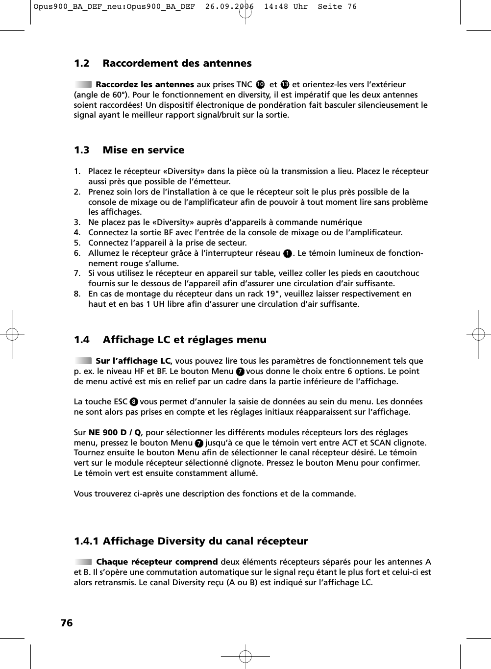 761.2 Raccordement des antennesRaccordez les antennes aux prises TNC       et      et orientez-les vers l&rsquo;ext&eacute;rieur(angle de 60&deg;). Pour le fonctionnement en diversity, il est imp&eacute;ratif que les deux antennessoient raccord&eacute;es! Un dispositif &eacute;lectronique de pond&eacute;ration fait basculer silencieusement lesignal ayant le meilleur rapport signal/bruit sur la sortie.1.4 Affichage LC et r&eacute;glages menuSur l&rsquo;affichage LC, vous pouvez lire tous les param&egrave;tres de fonctionnement tels quep. ex. le niveau HF et BF. Le bouton Menu     vous donne le choix entre 6 options. Le pointde menu activ&eacute; est mis en relief par un cadre dans la partie inf&eacute;rieure de l&rsquo;affichage.La touche ESC     vous permet d&rsquo;annuler la saisie de donn&eacute;es au sein du menu. Les donn&eacute;esne sont alors pas prises en compte et les r&eacute;glages initiaux r&eacute;apparaissent sur l&rsquo;affichage.Sur NE 900 D / Q, pour s&eacute;lectionner les diff&eacute;rents modules r&eacute;cepteurs lors des r&eacute;glagesmenu, pressez le bouton Menu     jusqu&rsquo;&agrave; ce que le t&eacute;moin vert entre ACT et SCAN clignote.Tournez ensuite le bouton Menu afin de s&eacute;lectionner le canal r&eacute;cepteur d&eacute;sir&eacute;. Le t&eacute;moinvert sur le module r&eacute;cepteur s&eacute;lectionn&eacute; clignote. Pressez le bouton Menu pour confirmer.Le t&eacute;moin vert est ensuite constamment allum&eacute;.Vous trouverez ci-apr&egrave;s une description des fonctions et de la commande. 1.3 Mise en service1. Placez le r&eacute;cepteur &laquo;Diversity&raquo; dans la pi&egrave;ce o&ugrave; la transmission a lieu. Placez le r&eacute;cepteuraussi pr&egrave;s que possible de l&rsquo;&eacute;metteur.2. Prenez soin lors de l&rsquo;installation &agrave; ce que le r&eacute;cepteur soit le plus pr&egrave;s possible de laconsole de mixage ou de l&rsquo;amplificateur afin de pouvoir &agrave; tout moment lire sans probl&egrave;meles affichages.3. Ne placez pas le &laquo;Diversity&raquo; aupr&egrave;s d&rsquo;appareils &agrave; commande num&eacute;rique4. Connectez la sortie BF avec l&rsquo;entr&eacute;e de la console de mixage ou de l&rsquo;amplificateur.5. Connectez l&rsquo;appareil &agrave; la prise de secteur.6. Allumez le r&eacute;cepteur gr&acirc;ce &agrave; l&rsquo;interrupteur r&eacute;seau     . Le t&eacute;moin lumineux de fonction-nement rouge s&rsquo;allume.7. Si vous utilisez le r&eacute;cepteur en appareil sur table, veillez coller les pieds en caoutchoucfournis sur le dessous de l&rsquo;appareil afin d&rsquo;assurer une circulation d&rsquo;air suffisante.8. En cas de montage du r&eacute;cepteur dans un rack 19", veuillez laisser respectivement enhaut et en bas 1 UH libre afin d&rsquo;assurer une circulation d&rsquo;air suffisante.131011.4.1 Affichage Diversity du canal r&eacute;cepteurChaque r&eacute;cepteur comprend deux &eacute;l&eacute;ments r&eacute;cepteurs s&eacute;par&eacute;s pour les antennes Aet B. Il s&rsquo;op&egrave;re une commutation automatique sur le signal re&ccedil;u &eacute;tant le plus fort et celui-ci estalors retransmis. Le canal Diversity re&ccedil;u (A ou B) est indiqu&eacute; sur l&rsquo;affichage LC.778Opus900_BA_DEF_neu:Opus900_BA_DEF  26.09.2006  14:48 Uhr  Seite 76