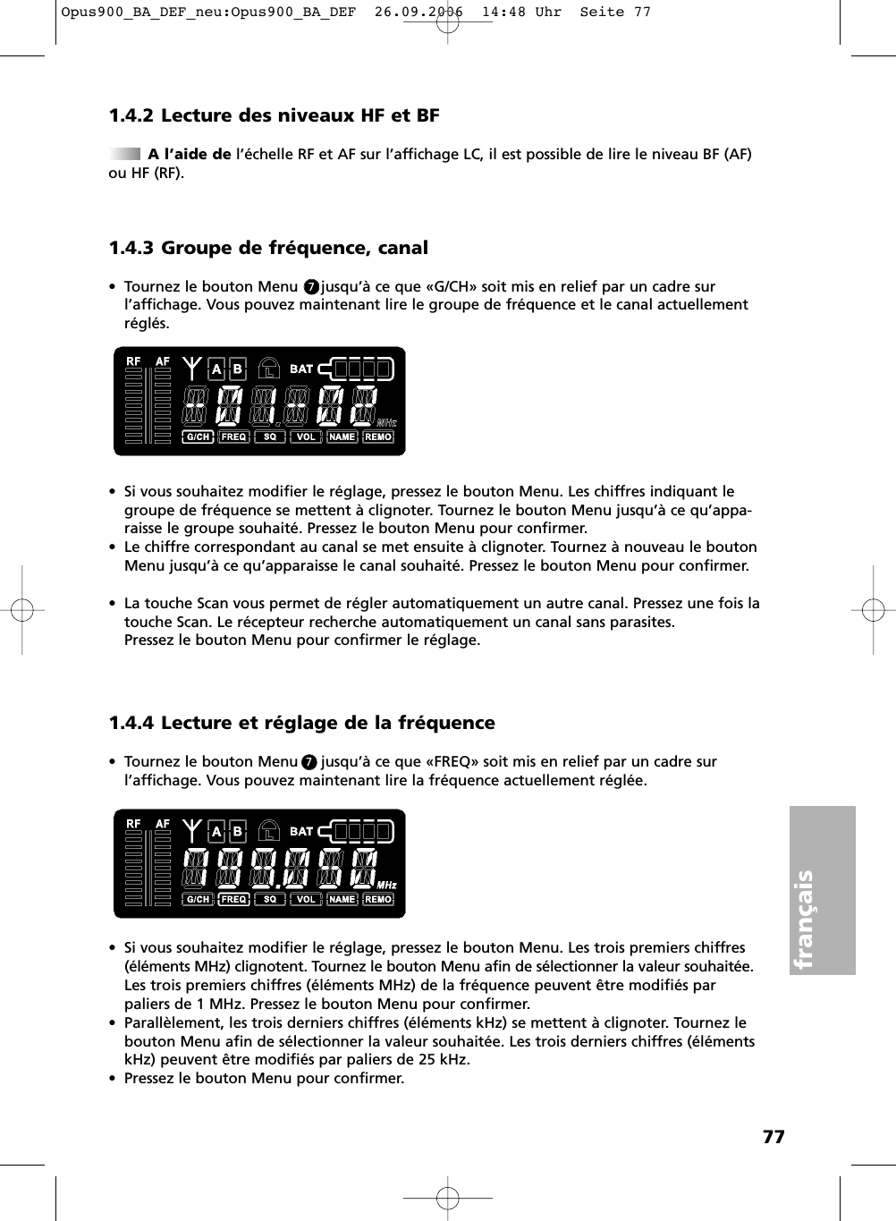 77fran&ccedil;ais1.4.2 Lecture des niveaux HF et BFA l&rsquo;aide de l&rsquo;&eacute;chelle RF et AF sur l&rsquo;affichage LC, il est possible de lire le niveau BF (AF)ou HF (RF).1.4.3 Groupe de fr&eacute;quence, canal&bull; Tournez le bouton Menu     jusqu&rsquo;&agrave; ce que &laquo;G/CH&raquo; soit mis en relief par un cadre sur l&rsquo;affichage. Vous pouvez maintenant lire le groupe de fr&eacute;quence et le canal actuellementr&eacute;gl&eacute;s.&bull; Si vous souhaitez modifier le r&eacute;glage, pressez le bouton Menu. Les chiffres indiquant legroupe de fr&eacute;quence se mettent &agrave; clignoter. Tournez le bouton Menu jusqu&rsquo;&agrave; ce qu&rsquo;appa-raisse le groupe souhait&eacute;. Pressez le bouton Menu pour confirmer.&bull; Le chiffre correspondant au canal se met ensuite &agrave; clignoter. Tournez &agrave; nouveau le boutonMenu jusqu&rsquo;&agrave; ce qu&rsquo;apparaisse le canal souhait&eacute;. Pressez le bouton Menu pour confirmer.&bull; La touche Scan vous permet de r&eacute;gler automatiquement un autre canal. Pressez une fois latouche Scan. Le r&eacute;cepteur recherche automatiquement un canal sans parasites. Pressez le bouton Menu pour confirmer le r&eacute;glage.1.4.4 Lecture et r&eacute;glage de la fr&eacute;quence&bull; Tournez le bouton Menu     jusqu&rsquo;&agrave; ce que &laquo;FREQ&raquo; soit mis en relief par un cadre sur l&rsquo;affichage. Vous pouvez maintenant lire la fr&eacute;quence actuellement r&eacute;gl&eacute;e.&bull; Si vous souhaitez modifier le r&eacute;glage, pressez le bouton Menu. Les trois premiers chiffres(&eacute;l&eacute;ments MHz) clignotent. Tournez le bouton Menu afin de s&eacute;lectionner la valeur souhait&eacute;e.Les trois premiers chiffres (&eacute;l&eacute;ments MHz) de la fr&eacute;quence peuvent &ecirc;tre modifi&eacute;s parpaliers de 1 MHz. Pressez le bouton Menu pour confirmer. &bull; Parall&egrave;lement, les trois derniers chiffres (&eacute;l&eacute;ments kHz) se mettent &agrave; clignoter. Tournez lebouton Menu afin de s&eacute;lectionner la valeur souhait&eacute;e. Les trois derniers chiffres (&eacute;l&eacute;mentskHz) peuvent &ecirc;tre modifi&eacute;s par paliers de 25 kHz.&bull; Pressez le bouton Menu pour confirmer.77Opus900_BA_DEF_neu:Opus900_BA_DEF  26.09.2006  14:48 Uhr  Seite 77