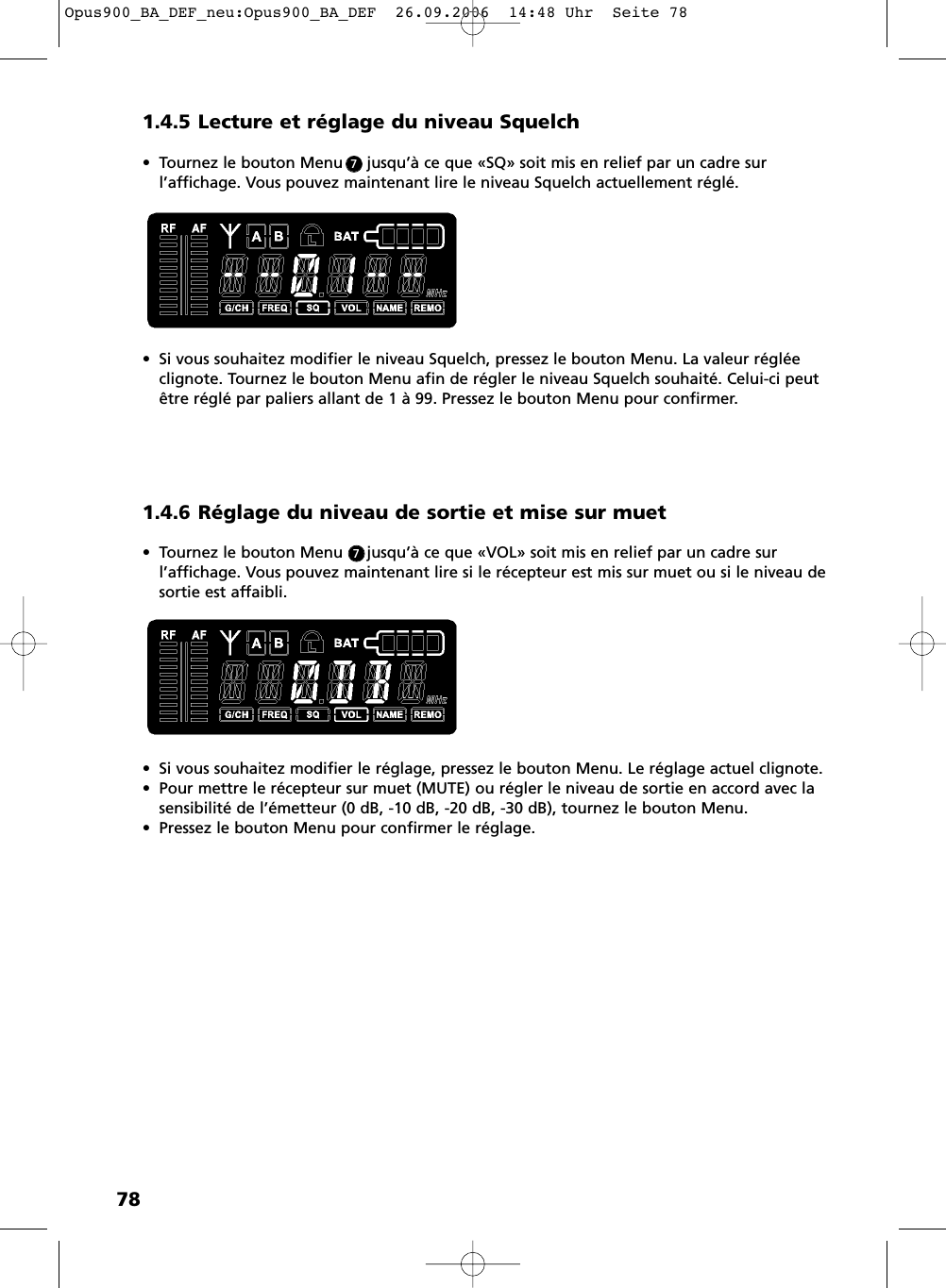 781.4.5 Lecture et r&eacute;glage du niveau Squelch&bull; Tournez le bouton Menu     jusqu&rsquo;&agrave; ce que &laquo;SQ&raquo; soit mis en relief par un cadre surl&rsquo;affichage. Vous pouvez maintenant lire le niveau Squelch actuellement r&eacute;gl&eacute;.&bull; Si vous souhaitez modifier le niveau Squelch, pressez le bouton Menu. La valeur r&eacute;gl&eacute;e clignote. Tournez le bouton Menu afin de r&eacute;gler le niveau Squelch souhait&eacute;. Celui-ci peut&ecirc;tre r&eacute;gl&eacute; par paliers allant de 1 &agrave; 99. Pressez le bouton Menu pour confirmer.1.4.6 R&eacute;glage du niveau de sortie et mise sur muet&bull; Tournez le bouton Menu     jusqu&rsquo;&agrave; ce que &laquo;VOL&raquo; soit mis en relief par un cadre sur l&rsquo;affichage. Vous pouvez maintenant lire si le r&eacute;cepteur est mis sur muet ou si le niveau desortie est affaibli. &bull; Si vous souhaitez modifier le r&eacute;glage, pressez le bouton Menu. Le r&eacute;glage actuel clignote. &bull; Pour mettre le r&eacute;cepteur sur muet (MUTE) ou r&eacute;gler le niveau de sortie en accord avec lasensibilit&eacute; de l&rsquo;&eacute;metteur (0 dB, -10 dB, -20 dB, -30 dB), tournez le bouton Menu. &bull; Pressez le bouton Menu pour confirmer le r&eacute;glage.77Opus900_BA_DEF_neu:Opus900_BA_DEF  26.09.2006  14:48 Uhr  Seite 78