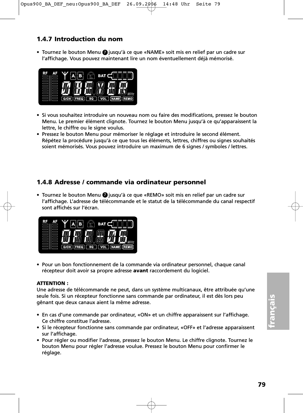 79fran&ccedil;ais1.4.7 Introduction du nom&bull; Tournez le bouton Menu     jusqu&rsquo;&agrave; ce que &laquo;NAME&raquo; soit mis en relief par un cadre sur l&rsquo;affichage. Vous pouvez maintenant lire un nom &eacute;ventuellement d&eacute;j&agrave; m&eacute;moris&eacute;.  &bull; Si vous souhaitez introduire un nouveau nom ou faire des modifications, pressez le boutonMenu. Le premier &eacute;l&eacute;ment clignote. Tournez le bouton Menu jusqu&rsquo;&agrave; ce qu&rsquo;apparaissent lalettre, le chiffre ou le signe voulus. &bull; Pressez le bouton Menu pour m&eacute;moriser le r&eacute;glage et introduire le second &eacute;l&eacute;ment.R&eacute;p&eacute;tez la proc&eacute;dure jusqu&rsquo;&agrave; ce que tous les &eacute;l&eacute;ments, lettres, chiffres ou signes souhait&eacute;ssoient m&eacute;moris&eacute;s. Vous pouvez introduire un maximum de 6 signes / symboles / lettres.1.4.8 Adresse / commande via ordinateur personnel&bull; Tournez le bouton Menu     jusqu&rsquo;&agrave; ce que &laquo;REMO&raquo; soit mis en relief par un cadre sur l&rsquo;affichage. L&rsquo;adresse de t&eacute;l&eacute;commande et le statut de la t&eacute;l&eacute;commande du canal respectifsont affich&eacute;s sur l&rsquo;&eacute;cran. &bull; Pour un bon fonctionnement de la commande via ordinateur personnel, chaque canalr&eacute;cepteur doit avoir sa propre adresse avant raccordement du logiciel.ATTENTION :Une adresse de t&eacute;l&eacute;commande ne peut, dans un syst&egrave;me multicanaux, &ecirc;tre attribu&eacute;e qu&rsquo;uneseule fois. Si un r&eacute;cepteur fonctionne sans commande par ordinateur, il est d&egrave;s lors peug&ecirc;nant que deux canaux aient la m&ecirc;me adresse.&bull; En cas d&rsquo;une commande par ordinateur, &laquo;ON&raquo; et un chiffre apparaissent sur l&rsquo;affichage. Ce chiffre constitue l&rsquo;adresse.&bull; Si le r&eacute;cepteur fonctionne sans commande par ordinateur, &laquo;OFF&raquo; et l&rsquo;adresse apparaissentsur l&rsquo;affichage.&bull; Pour r&eacute;gler ou modifier l&rsquo;adresse, pressez le bouton Menu. Le chiffre clignote. Tournez lebouton Menu pour r&eacute;gler l&rsquo;adresse voulue. Pressez le bouton Menu pour confirmer le r&eacute;glage.77Opus900_BA_DEF_neu:Opus900_BA_DEF  26.09.2006  14:48 Uhr  Seite 79