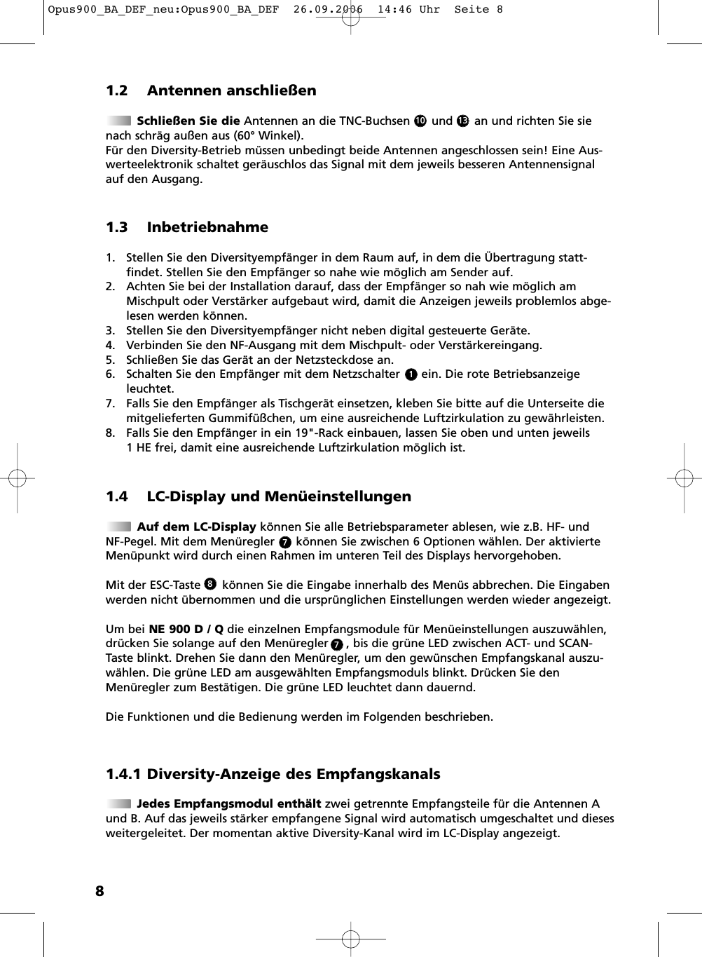 81.2 Antennen anschlie&szlig;enSchlie&szlig;en Sie die Antennen an die TNC-Buchsen      und      an und richten Sie sienach schr&auml;g au&szlig;en aus (60&deg; Winkel).F&uuml;r den Diversity-Betrieb m&uuml;ssen unbedingt beide Antennen angeschlossen sein! Eine Aus -werteelektronik schaltet ger&auml;uschlos das Signal mit dem jeweils besseren Antennensignalauf den Ausgang. 1.4 LC-Display und Men&uuml;einstellungenAuf dem LC-Display k&ouml;nnen Sie alle Betriebsparameter ablesen, wie z.B. HF- und NF-Pegel. Mit dem Men&uuml;regler      k&ouml;nnen Sie zwischen 6 Optionen w&auml;hlen. Der aktivierteMen&uuml;punkt wird durch einen Rahmen im unteren Teil des Displays hervorgehoben.Mit der ESC-Taste      k&ouml;nnen Sie die Eingabe innerhalb des Men&uuml;s abbrechen. Die Eingabenwerden nicht &uuml;bernommen und die urspr&uuml;nglichen Einstellungen werden wieder angezeigt.Um bei NE 900 D / Q die einzelnen Empfangsmodule f&uuml;r Men&uuml;einstellungen auszuw&auml;hlen,dr&uuml;cken Sie solange auf den Men&uuml;regler     , bis die gr&uuml;ne LED zwischen ACT- und SCAN-Taste blinkt. Drehen Sie dann den Men&uuml;regler, um den gew&uuml;nschen Empfangskanal auszu-w&auml;hlen. Die gr&uuml;ne LED am ausgew&auml;hlten Empfangsmoduls blinkt. Dr&uuml;cken Sie denMen&uuml;regler zum Best&auml;tigen. Die gr&uuml;ne LED leuchtet dann dauernd.Die Funktionen und die Bedienung werden im Folgenden beschrieben.1.3 Inbetriebnahme1. Stellen Sie den Diversityempf&auml;nger in dem Raum auf, in dem die &Uuml;bertragung statt -findet. Stellen Sie den Empf&auml;nger so nahe wie m&ouml;glich am Sender auf. 2. Achten Sie bei der Installation darauf, dass der Empf&auml;nger so nah wie m&ouml;glich amMischpult oder Verst&auml;rker aufgebaut wird, damit die Anzeigen jeweils problemlos abge-lesen werden k&ouml;nnen.3. Stellen Sie den Diversityempf&auml;nger nicht neben digital gesteuerte Ger&auml;te.4. Verbinden Sie den NF-Ausgang mit dem Mischpult- oder Verst&auml;rkereingang.5. Schlie&szlig;en Sie das Ger&auml;t an der Netzsteckdose an.6. Schalten Sie den Empf&auml;nger mit dem Netzschalter      ein. Die rote Betriebsanzeigeleuchtet.7. Falls Sie den Empf&auml;nger als Tischger&auml;t einsetzen, kleben Sie bitte auf die Unterseite diemitgelieferten Gummif&uuml;&szlig;chen, um eine ausreichende Luftzirkulation zu gew&auml;hrleisten.8. Falls Sie den Empf&auml;nger in ein 19"-Rack einbauen, lassen Sie oben und unten jeweils 1 HE frei, damit eine ausreichende Luftzirkulation m&ouml;glich ist.131011.4.1 Diversity-Anzeige des EmpfangskanalsJedes Empfangsmodul enth&auml;lt zwei getrennte Empfangsteile f&uuml;r die Antennen Aund B. Auf das jeweils st&auml;rker empfangene Signal wird automatisch umgeschaltet und dieseswei tergeleitet. Der momentan aktive Diversity-Kanal wird im LC-Display angezeigt.778Opus900_BA_DEF_neu:Opus900_BA_DEF  26.09.2006  14:46 Uhr  Seite 8