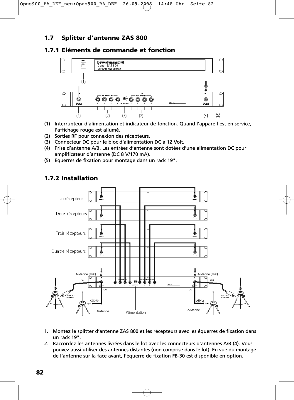 821.7 Splitter d&rsquo;antenne ZAS 8001.7.1 El&eacute;ments de commande et fonction(1) Interrupteur d&rsquo;alimentation et indicateur de fonction. Quand l&rsquo;appareil est en service, l&rsquo;affichage rouge est allum&eacute;.(2) Sorties RF pour connexion des r&eacute;cepteurs.(3) Connecteur DC pour le bloc d&rsquo;alimentation DC &agrave; 12 Volt. (4) Prise d&rsquo;antenne A/B. Les entr&eacute;es d&rsquo;antenne sont dot&eacute;es d&rsquo;une alimentation DC pour amplificateur d&rsquo;antenne (DC 8 V/170 mA).(5) Equerres de fixation pour montage dans un rack 19".1.7.2 Installation1. Montez le splitter d&rsquo;antenne ZAS 800 et les r&eacute;cepteurs avec les &eacute;querres de fixation dansun rack 19".2. Raccordez les antennes livr&eacute;es dans le lot avec les connecteurs d&rsquo;antennes A/B (4). Vouspouvez aussi utiliser des antennes distantes (non comprise dans le lot). En vue du montagede l&rsquo;antenne sur la face avant, l&rsquo;&eacute;querre de fixation FB-30 est disponible en option.Opus900_BA_DEF_neu:Opus900_BA_DEF  26.09.2006  14:48 Uhr  Seite 82