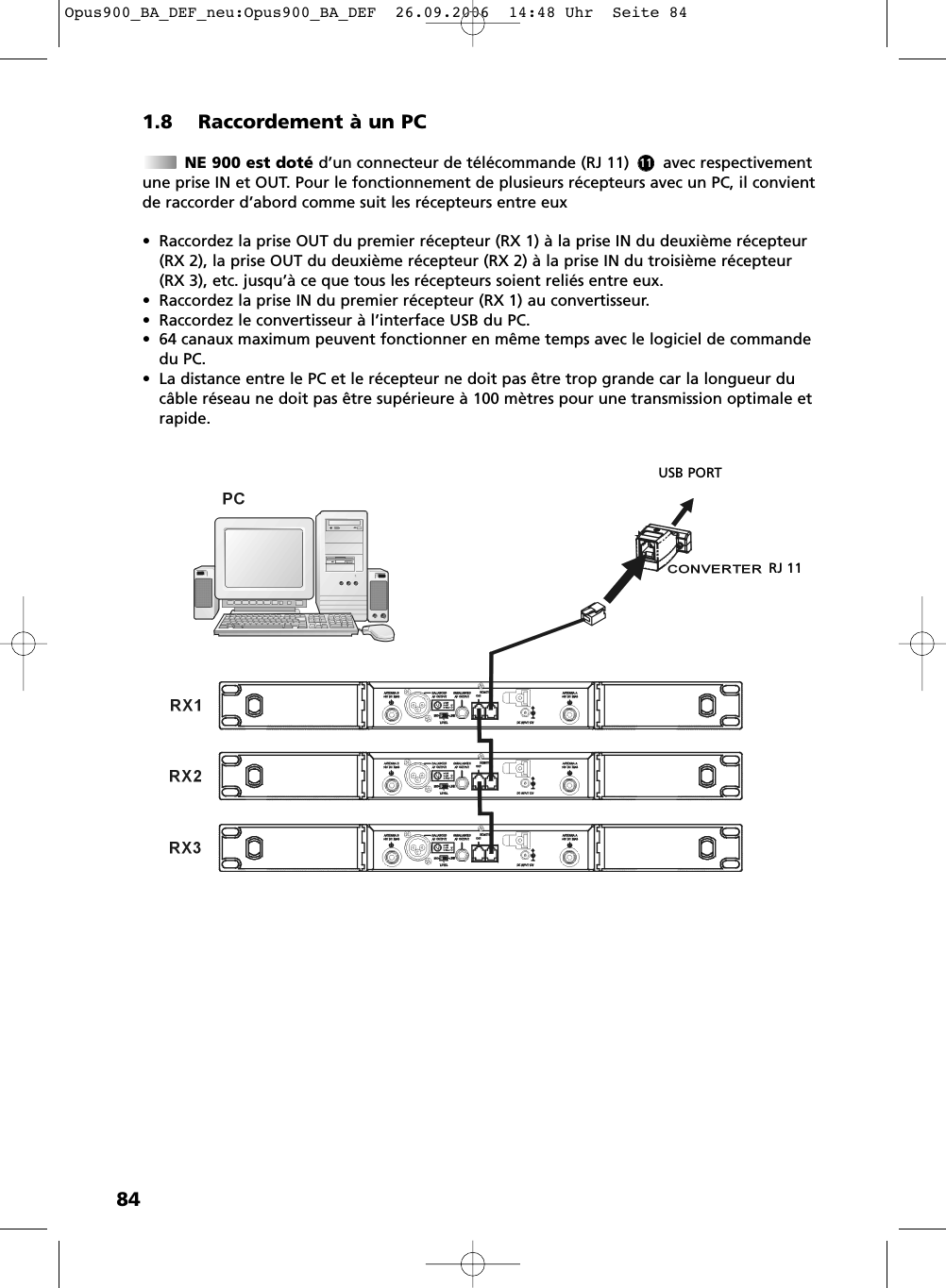 841.8 Raccordement &agrave; un PCNE 900 est dot&eacute; d&rsquo;un connecteur de t&eacute;l&eacute;commande (RJ 11)       avec respectivementune prise IN et OUT. Pour le fonctionnement de plusieurs r&eacute;cepteurs avec un PC, il convientde raccorder d&rsquo;abord comme suit les r&eacute;cepteurs entre eux&bull; Raccordez la prise OUT du premier r&eacute;cepteur (RX 1) &agrave; la prise IN du deuxi&egrave;me r&eacute;cepteur(RX 2), la prise OUT du deuxi&egrave;me r&eacute;cepteur (RX 2) &agrave; la prise IN du troisi&egrave;me r&eacute;cepteur (RX 3), etc. jusqu&rsquo;&agrave; ce que tous les r&eacute;cepteurs soient reli&eacute;s entre eux.&bull; Raccordez la prise IN du premier r&eacute;cepteur (RX 1) au convertisseur. &bull; Raccordez le convertisseur &agrave; l&rsquo;interface USB du PC.&bull; 64 canaux maximum peuvent fonctionner en m&ecirc;me temps avec le logiciel de commandedu PC.&bull; La distance entre le PC et le r&eacute;cepteur ne doit pas &ecirc;tre trop grande car la longueur duc&acirc;ble r&eacute;seau ne doit pas &ecirc;tre sup&eacute;rieure &agrave; 100 m&egrave;tres pour une transmission optimale etrapide.USB PORTRJ 1111Opus900_BA_DEF_neu:Opus900_BA_DEF  26.09.2006  14:48 Uhr  Seite 84