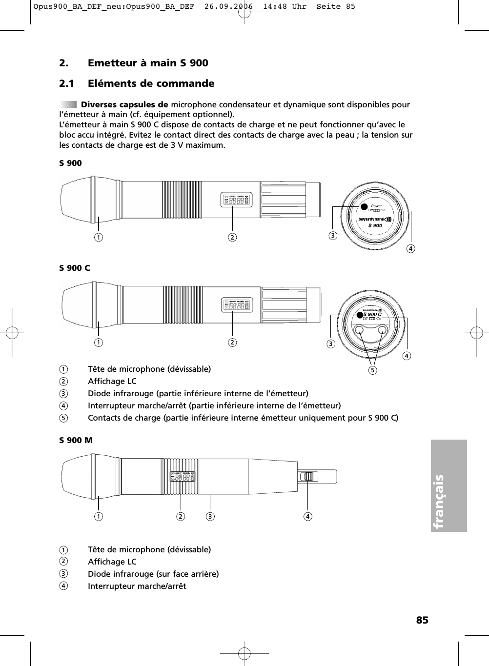 85fran&ccedil;ais2. Emetteur &agrave; main S 9002.1 El&eacute;ments de commandeDiverses capsules de microphone condensateur et dynamique sont disponibles pourl&rsquo;&eacute;metteur &agrave; main (cf. &eacute;quipement optionnel).L&rsquo;&eacute;metteur &agrave; main S 900 C dispose de contacts de charge et ne peut fonctionner qu&rsquo;avec lebloc accu int&eacute;gr&eacute;. Evitez le contact direct des contacts de charge avec la peau ; la tension surles contacts de charge est de 3 V maximum.S 900S 900 CT&ecirc;te de microphone (d&eacute;vissable)Affichage LCDiode infrarouge (partie inf&eacute;rieure interne de l&rsquo;&eacute;metteur)Interrupteur marche/arr&ecirc;t (partie inf&eacute;rieure interne de l&rsquo;&eacute;metteur)Contacts de charge (partie inf&eacute;rieure interne &eacute;metteur uniquement pour S 900 C)S 900 MT&ecirc;te de microphone (d&eacute;vissable)Affichage LCDiode infrarouge (sur face arri&egrave;re)Interrupteur marche/arr&ecirc;t1 2 34112341234523451 2 43Opus900_BA_DEF_neu:Opus900_BA_DEF  26.09.2006  14:48 Uhr  Seite 85