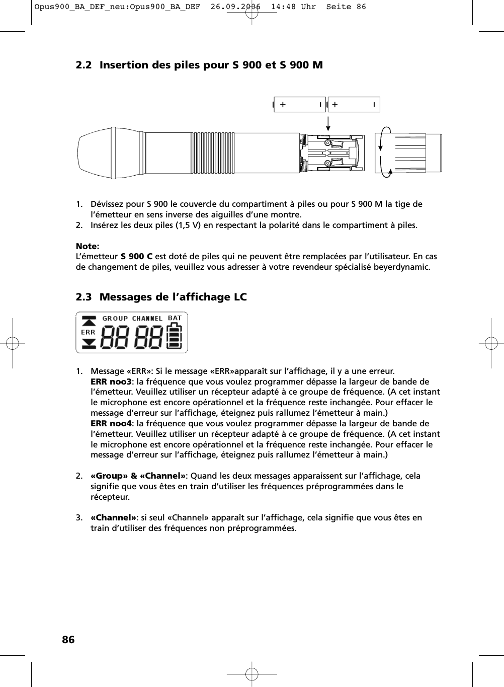 862.2 Insertion des piles pour S 900 et S 900 M1. D&eacute;vissez pour S 900 le couvercle du compartiment &agrave; piles ou pour S 900 M la tige de l&rsquo;&eacute;metteur en sens inverse des aiguilles d&rsquo;une montre.2. Ins&eacute;rez les deux piles (1,5 V) en respectant la polarit&eacute; dans le compartiment &agrave; piles.Note:L&rsquo;&eacute;metteur S 900 C est dot&eacute; de piles qui ne peuvent &ecirc;tre remplac&eacute;es par l&rsquo;utilisateur. En casde changement de piles, veuillez vous adresser &agrave; votre revendeur sp&eacute;cialis&eacute; beyerdynamic.2.3 Messages de l&rsquo;affichage LC1. Message &laquo;ERR&raquo;: Si le message &laquo;ERR&raquo;appara&icirc;t sur l&rsquo;affichage, il y a une erreur.ERR noo3: la fr&eacute;quence que vous voulez programmer d&eacute;passe la largeur de bande del&rsquo;&eacute;metteur. Veuillez utiliser un r&eacute;cepteur adapt&eacute; &agrave; ce groupe de fr&eacute;quence. (A cet instantle microphone est encore op&eacute;rationnel et la fr&eacute;quence reste inchang&eacute;e. Pour effacer lemessage d&rsquo;erreur sur l&rsquo;affichage, &eacute;teignez puis rallumez l&rsquo;&eacute;metteur &agrave; main.)ERR noo4: la fr&eacute;quence que vous voulez programmer d&eacute;passe la largeur de bande del&rsquo;&eacute;metteur. Veuillez utiliser un r&eacute;cepteur adapt&eacute; &agrave; ce groupe de fr&eacute;quence. (A cet instantle microphone est encore op&eacute;rationnel et la fr&eacute;quence reste inchang&eacute;e. Pour effacer lemessage d&rsquo;erreur sur l&rsquo;affichage, &eacute;teignez puis rallumez l&rsquo;&eacute;metteur &agrave; main.)2. &laquo;Group&raquo; &amp; &laquo;Channel&raquo;: Quand les deux messages apparaissent sur l&rsquo;affichage, celasignifie que vous &ecirc;tes en train d&rsquo;utiliser les fr&eacute;quences pr&eacute;programm&eacute;es dans le r&eacute;cepteur.3. &laquo;Channel&raquo;: si seul &laquo;Channel&raquo; appara&icirc;t sur l&rsquo;affichage, cela signifie que vous &ecirc;tes entrain d&rsquo;utiliser des fr&eacute;quences non pr&eacute;programm&eacute;es.Opus900_BA_DEF_neu:Opus900_BA_DEF  26.09.2006  14:48 Uhr  Seite 86