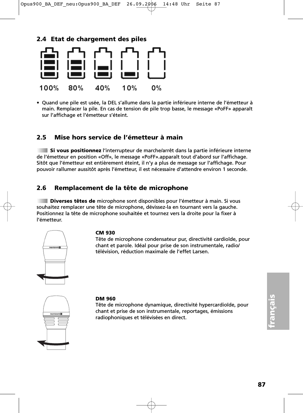 87fran&ccedil;ais2.4 Etat de chargement des piles&bull; Quand une pile est us&eacute;e, la DEL s&rsquo;allume dans la partie inf&eacute;rieure interne de l&rsquo;&eacute;metteur &agrave;main. Remplacer la pile. En cas de tension de pile trop basse, le message &laquo;PoFF&raquo; appara&icirc;tsur l&rsquo;affichage et l&rsquo;&eacute;metteur s&rsquo;&eacute;teint.2.5 Mise hors service de l&rsquo;&eacute;metteur &agrave; mainSi vous positionnez l&rsquo;interrupteur de marche/arr&ecirc;t dans la partie inf&eacute;rieure internede l&rsquo;&eacute;metteur en position &laquo;Off&raquo;, le message &laquo;PoFF&raquo;.appara&icirc;t tout d&rsquo;abord sur l&rsquo;affichage.Sit&ocirc;t que l&rsquo;&eacute;metteur est enti&egrave;rement &eacute;teint, il n&rsquo;y a plus de message sur l&rsquo;affichage. Pourpouvoir rallumer aussit&ocirc;t apr&egrave;s l&rsquo;&eacute;metteur, il est n&eacute;cessaire d&rsquo;attendre environ 1 seconde.2.6 Remplacement de la t&ecirc;te de microphoneDiverses t&ecirc;tes de microphone sont disponibles pour l&rsquo;&eacute;metteur &agrave; main. Si vous souhaitez remplacer une t&ecirc;te de microphone, d&eacute;vissez-la en tournant vers la gauche.Positionnez la t&ecirc;te de microphone souhait&eacute;e et tournez vers la droite pour la fixer &agrave; l&rsquo;&eacute;metteur.CM 930T&ecirc;te de microphone condensateur pur, directivit&eacute; cardio&iuml;de, pourchant et parole. Id&eacute;al pour prise de son instrumentale, radio/t&eacute;l&eacute;vision, r&eacute;duction maximale de l&rsquo;effet Larsen.DM 960T&ecirc;te de microphone dynamique, directivit&eacute; hypercardio&iuml;de, pourchant et prise de son instrumentale, reportages, &eacute;missions radiophoniques et t&eacute;l&eacute;vis&eacute;es en direct.Opus900_BA_DEF_neu:Opus900_BA_DEF  26.09.2006  14:48 Uhr  Seite 87