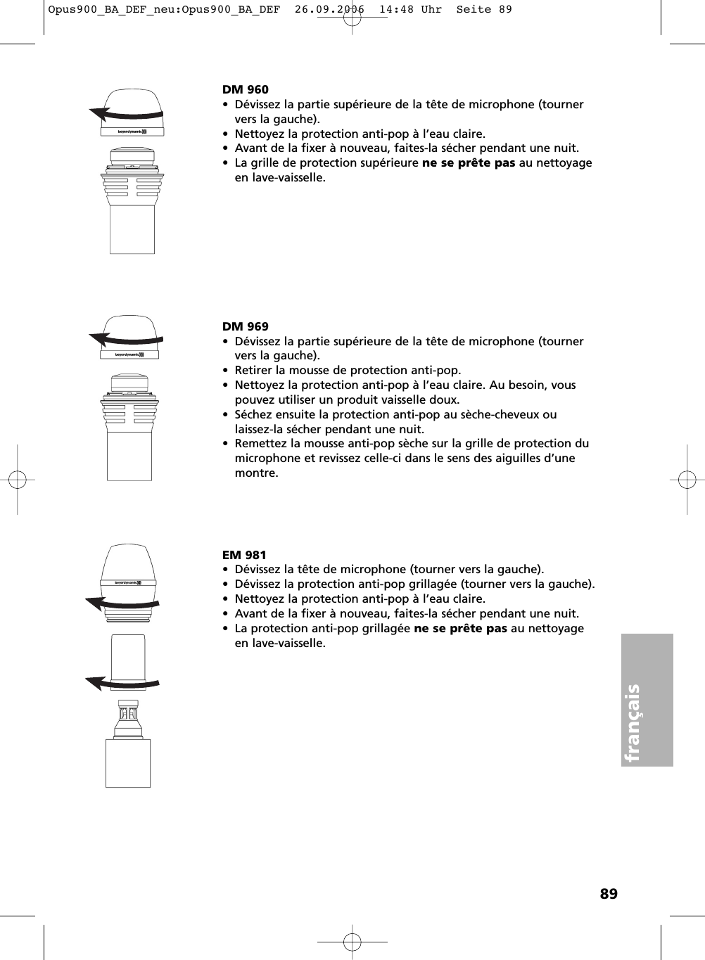 89fran&ccedil;aisDM 960&bull; D&eacute;vissez la partie sup&eacute;rieure de la t&ecirc;te de microphone (tournervers la gauche).&bull; Nettoyez la protection anti-pop &agrave; l&rsquo;eau claire.&bull; Avant de la fixer &agrave; nouveau, faites-la s&eacute;cher pendant une nuit.&bull; La grille de protection sup&eacute;rieure ne se pr&ecirc;te pas au nettoyageen lave-vaisselle.EM 981&bull; D&eacute;vissez la t&ecirc;te de microphone (tourner vers la gauche).&bull; D&eacute;vissez la protection anti-pop grillag&eacute;e (tourner vers la gauche).&bull; Nettoyez la protection anti-pop &agrave; l&rsquo;eau claire.&bull; Avant de la fixer &agrave; nouveau, faites-la s&eacute;cher pendant une nuit.&bull; La protection anti-pop grillag&eacute;e ne se pr&ecirc;te pas au nettoyageen lave-vaisselle.DM 969&bull; D&eacute;vissez la partie sup&eacute;rieure de la t&ecirc;te de microphone (tournervers la gauche).&bull; Retirer la mousse de protection anti-pop.&bull; Nettoyez la protection anti-pop &agrave; l&rsquo;eau claire. Au besoin, vouspouvez utiliser un produit vaisselle doux.&bull; S&eacute;chez ensuite la protection anti-pop au s&egrave;che-cheveux ou laissez-la s&eacute;cher pendant une nuit.&bull; Remettez la mousse anti-pop s&egrave;che sur la grille de protection dumicrophone et revissez celle-ci dans le sens des aiguilles d&rsquo;unemontre.Opus900_BA_DEF_neu:Opus900_BA_DEF  26.09.2006  14:48 Uhr  Seite 89