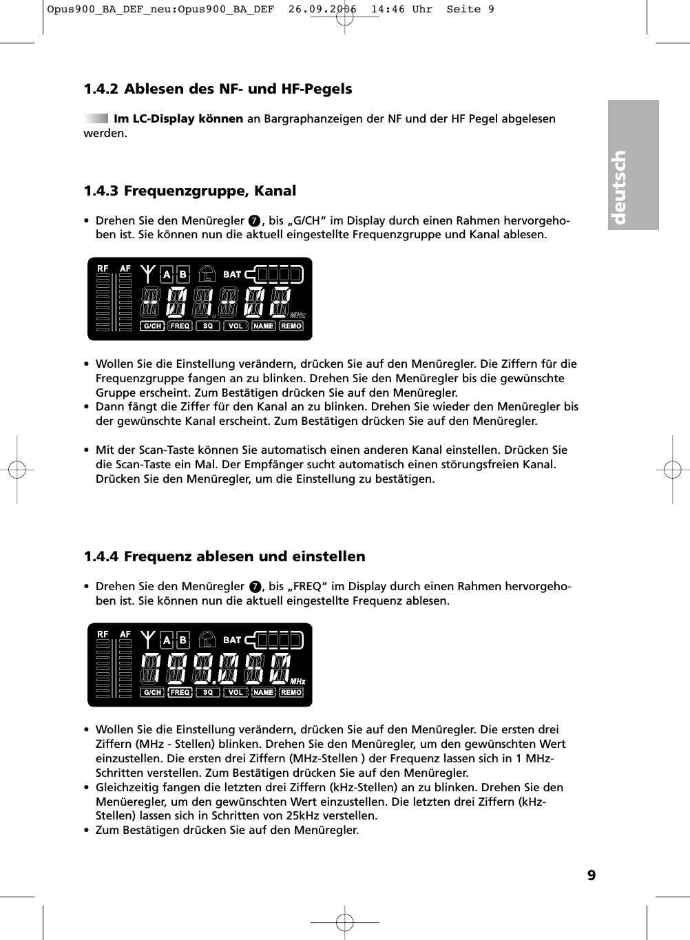 deutsch91.4.2 Ablesen des NF- und HF-PegelsIm LC-Display k&ouml;nnen an Bargraphanzeigen der NF und der HF Pegel abgelesen werden.1.4.3 Frequenzgruppe, Kanal&bull; Drehen Sie den Men&uuml;regler     , bis &bdquo;G/CH&ldquo; im Display durch einen Rahmen hervorgeho-ben ist. Sie k&ouml;nnen nun die aktuell eingestellte Frequenzgruppe und Kanal ablesen.&bull; Wollen Sie die Einstellung ver&auml;ndern, dr&uuml;cken Sie auf den Men&uuml;regler. Die Ziffern f&uuml;r dieFrequenzgruppe fangen an zu blinken. Drehen Sie den Men&uuml;regler bis die gew&uuml;nschteGruppe erscheint. Zum Best&auml;tigen dr&uuml;cken Sie auf den Men&uuml;regler.&bull; Dann f&auml;ngt die Ziffer f&uuml;r den Kanal an zu blinken. Drehen Sie wieder den Men&uuml;regler bisder gew&uuml;nschte Kanal erscheint. Zum Best&auml;tigen dr&uuml;cken Sie auf den Men&uuml;regler.&bull; Mit der Scan-Taste k&ouml;nnen Sie automatisch einen anderen Kanal einstellen. Dr&uuml;cken Siedie Scan-Taste ein Mal. Der Empf&auml;nger sucht automatisch einen st&ouml;rungsfreien Kanal. Dr&uuml;cken Sie den Men&uuml;regler, um die Einstellung zu best&auml;tigen.1.4.4 Frequenz ablesen und einstellen&bull; Drehen Sie den Men&uuml;regler     , bis &bdquo;FREQ&ldquo; im Display durch einen Rahmen hervorgeho-ben ist. Sie k&ouml;nnen nun die aktuell eingestellte Frequenz ablesen.&bull; Wollen Sie die Einstellung ver&auml;ndern, dr&uuml;cken Sie auf den Men&uuml;regler. Die ersten dreiZiffern (MHz - Stellen) blinken. Drehen Sie den Men&uuml;regler, um den gew&uuml;nschten Werteinzustellen. Die ersten drei Ziffern (MHz-Stellen ) der Frequenz lassen sich in 1 MHz-Schritten verstellen. Zum Best&auml;tigen dr&uuml;cken Sie auf den Men&uuml;regler. &bull; Gleichzeitig fangen die letzten drei Ziffern (kHz-Stellen) an zu blinken. Drehen Sie denMen&uuml;eregler, um den gew&uuml;nschten Wert einzustellen. Die letzten drei Ziffern (kHz-Stellen) lassen sich in Schritten von 25kHz verstellen.&bull; Zum Best&auml;tigen dr&uuml;cken Sie auf den Men&uuml;regler.77Opus900_BA_DEF_neu:Opus900_BA_DEF  26.09.2006  14:46 Uhr  Seite 9