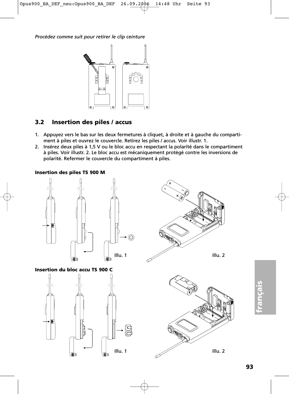 93fran&ccedil;aisProc&eacute;dez comme suit pour retirer le clip ceinture3.2 Insertion des piles / accus1. Appuyez vers le bas sur les deux fermetures &agrave; cliquet, &agrave; droite et &agrave; gauche du comparti-ment &agrave; piles et ouvrez le couvercle. Retirez les piles / accus. Voir illustr. 1.2. Ins&eacute;rez deux piles &agrave; 1,5 V ou le bloc accu en respectant la polarit&eacute; dans le compartiment&agrave; piles. Voir illustr. 2. Le bloc accu est m&eacute;caniquement prot&eacute;g&eacute; contre les inversions depolarit&eacute;. Refermer le couvercle du compartiment &agrave; piles.Illu. 1 Illu. 2Illu. 1 Illu. 2Insertion des piles TS 900 MInsertion du bloc accu TS 900 C Opus900_BA_DEF_neu:Opus900_BA_DEF  26.09.2006  14:48 Uhr  Seite 93
