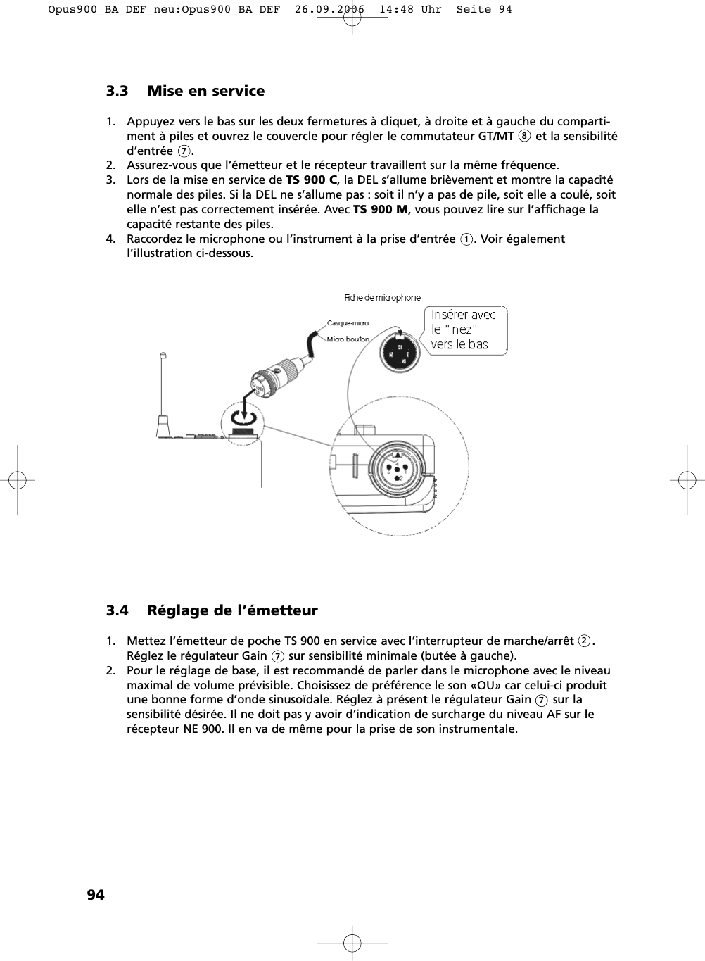 943.3 Mise en service1. Appuyez vers le bas sur les deux fermetures &agrave; cliquet, &agrave; droite et &agrave; gauche du comparti-ment &agrave; piles et ouvrez le couvercle pour r&eacute;gler le commutateur GT/MT      et la sensibilit&eacute;d&rsquo;entr&eacute;e     .2. Assurez-vous que l&rsquo;&eacute;metteur et le r&eacute;cepteur travaillent sur la m&ecirc;me fr&eacute;quence.3. Lors de la mise en service de TS 900 C, la DEL s&rsquo;allume bri&egrave;vement et montre la capacit&eacute;normale des piles. Si la DEL ne s&rsquo;allume pas : soit il n&rsquo;y a pas de pile, soit elle a coul&eacute;, soitelle n&rsquo;est pas correctement ins&eacute;r&eacute;e. Avec TS 900 M, vous pouvez lire sur l&rsquo;affichage lacapacit&eacute; restante des piles.4. Raccordez le microphone ou l&rsquo;instrument &agrave; la prise d&rsquo;entr&eacute;e     . Voir &eacute;galement l&rsquo;illustration ci-dessous.8713.4 R&eacute;glage de l&rsquo;&eacute;metteur1. Mettez l&rsquo;&eacute;metteur de poche TS 900 en service avec l&rsquo;interrupteur de marche/arr&ecirc;t     .R&eacute;glez le r&eacute;gulateur Gain      sur sensibilit&eacute; minimale (but&eacute;e &agrave; gauche).2. Pour le r&eacute;glage de base, il est recommand&eacute; de parler dans le microphone avec le niveaumaximal de volume pr&eacute;visible. Choisissez de pr&eacute;f&eacute;rence le son &laquo;OU&raquo; car celui-ci produitune bonne forme d&rsquo;onde sinuso&iuml;dale. R&eacute;glez &agrave; pr&eacute;sent le r&eacute;gulateur Gain      sur la sensibilit&eacute; d&eacute;sir&eacute;e. Il ne doit pas y avoir d&rsquo;indication de surcharge du niveau AF sur ler&eacute;cepteur NE 900. Il en va de m&ecirc;me pour la prise de son instrumentale.277Opus900_BA_DEF_neu:Opus900_BA_DEF  26.09.2006  14:48 Uhr  Seite 94